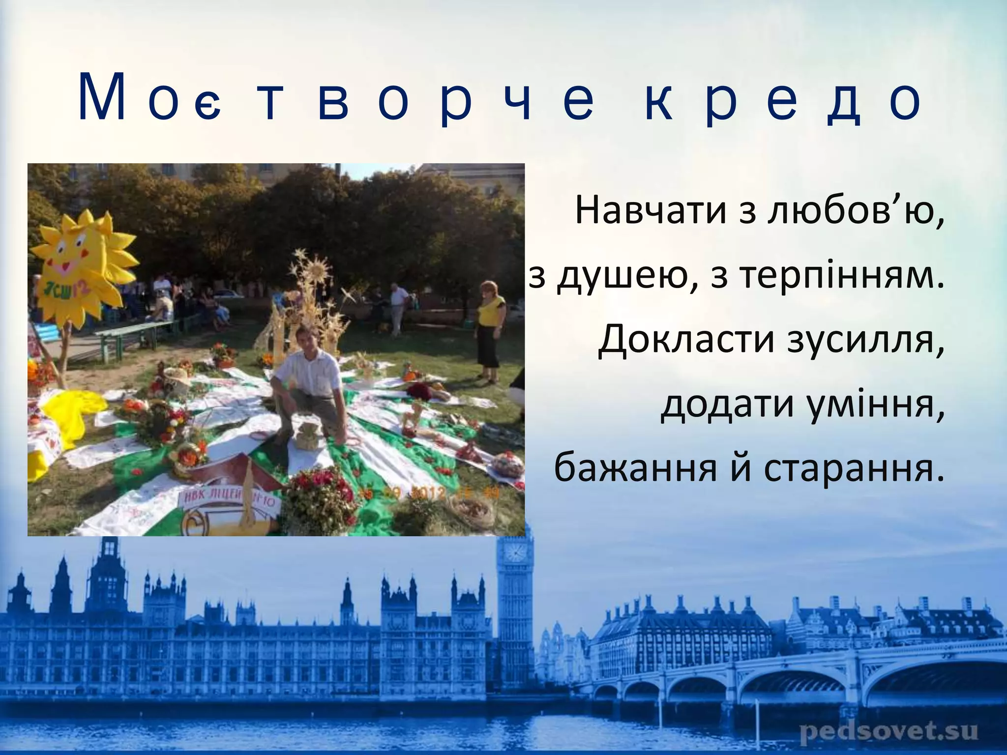 Моє творче кредо 
Навчати з любов’ю, 
з душею, з терпінням. 
Докласти зусилля, 
додати уміння, 
бажання й старання. 
 