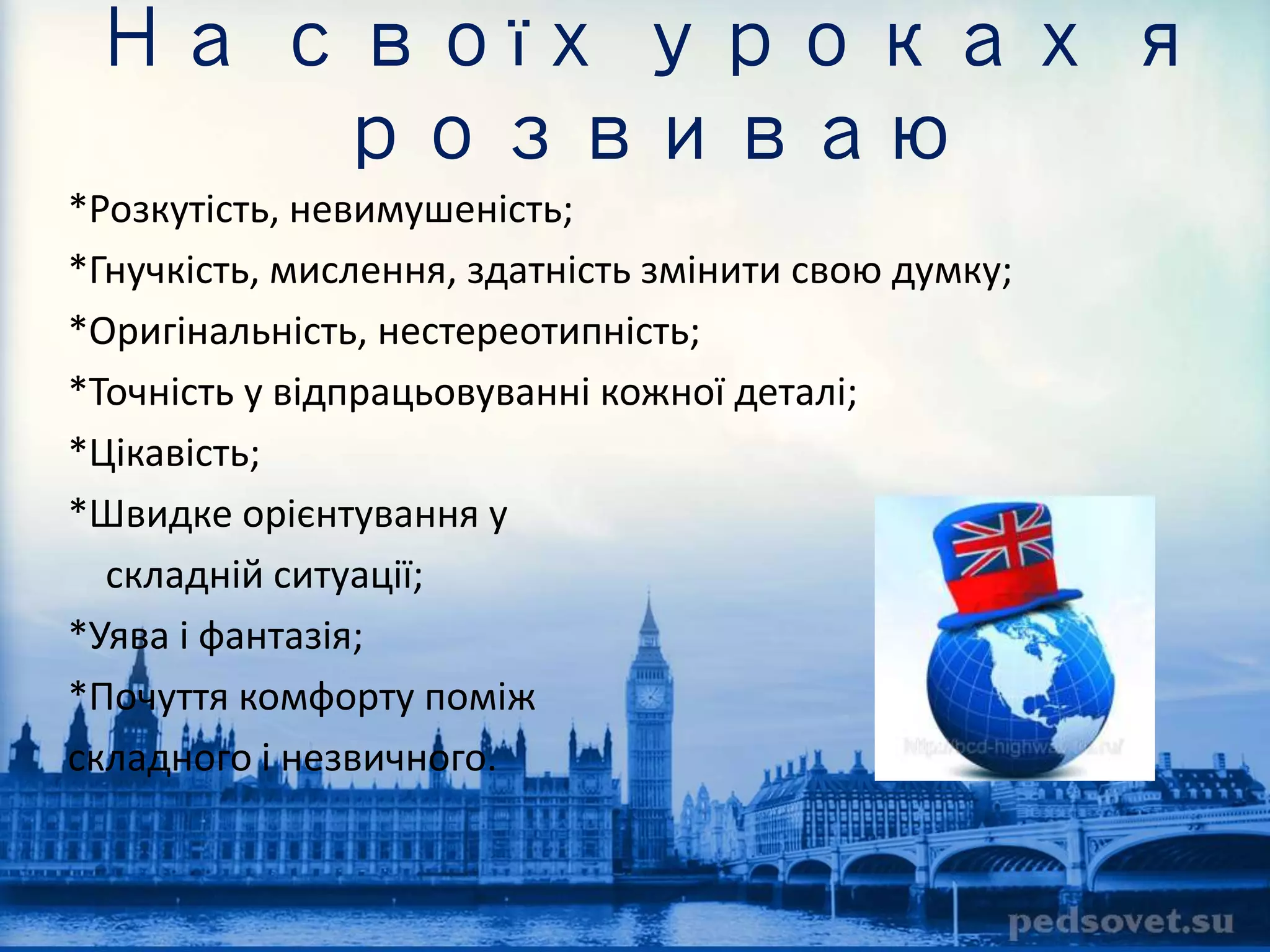 На своїх уроках я 
розвиваю 
*Розкутість, невимушеність; 
*Гнучкість, мислення, здатність змінити свою думку; 
*Оригінальність, нестереотипність; 
*Точність у відпрацьовуванні кожної деталі; 
*Цікавість; 
*Швидке орієнтування у 
складній ситуації; 
*Уява і фантазія; 
*Почуття комфорту поміж 
складного і незвичного. 
 