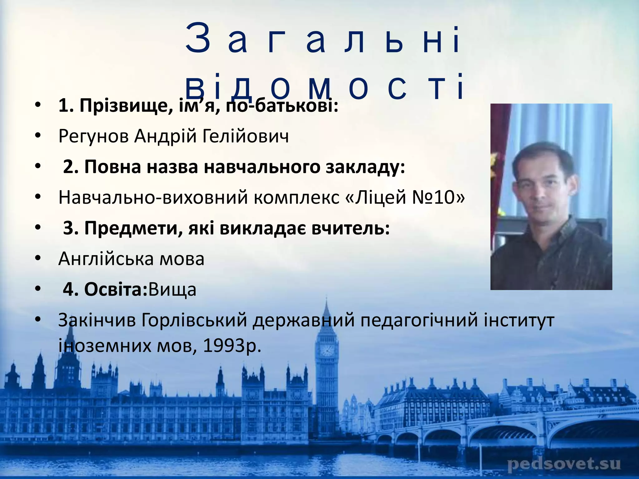 Загальні 
відомості 
• 1. Прізвище, ім’я, по-батькові: 
• Регунов Андрій Гелійович 
• 2. Повна назва навчального закладу: 
• Навчально-виховний комплекс «Ліцей №10» 
• 3. Предмети, які викладає вчитель: 
• Англійська мова 
• 4. Освіта:Вища 
• Закінчив Горлівський державний педагогічний інститут 
іноземних мов, 1993р. 
 