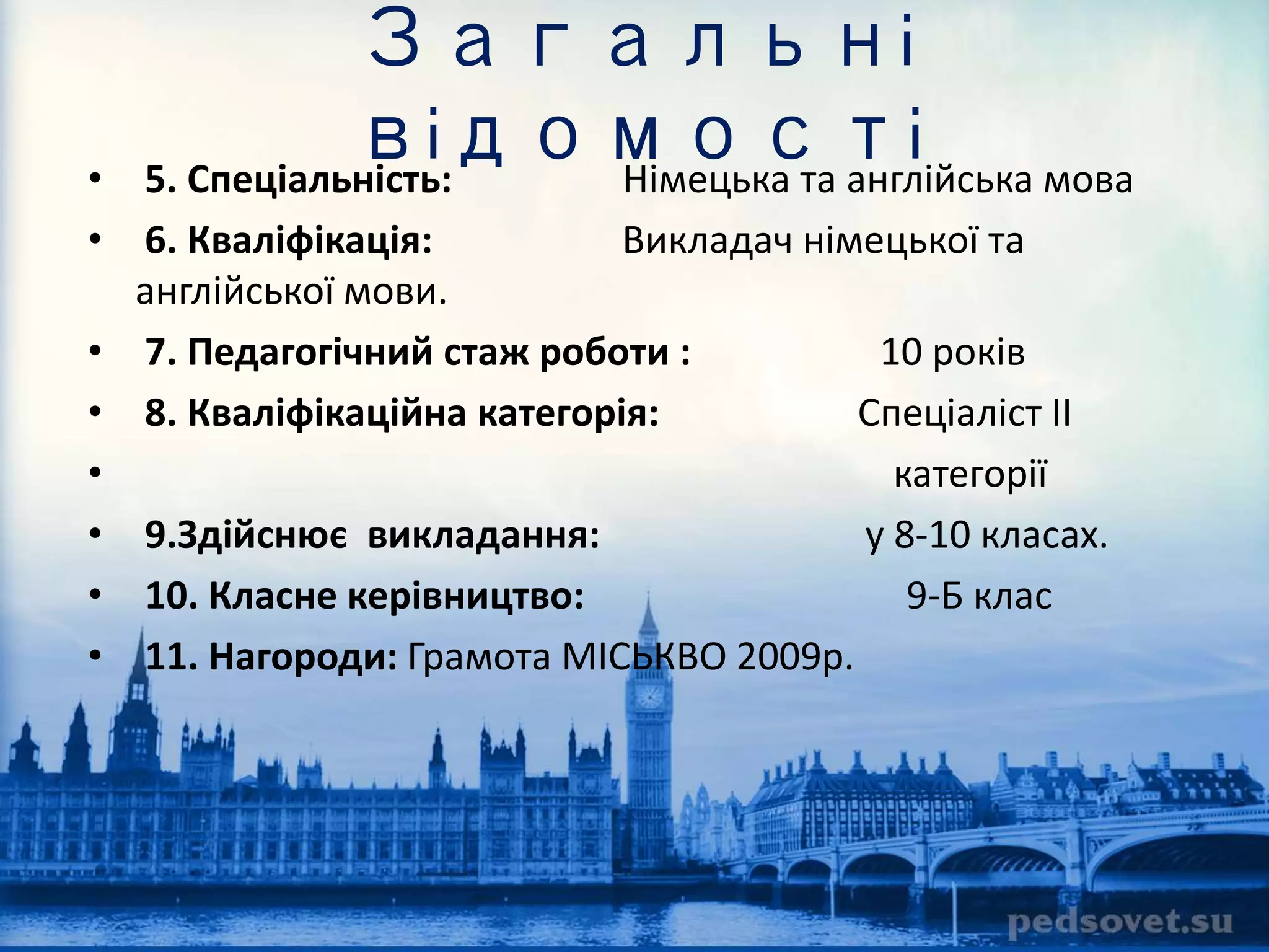 Загальні 
відомості 
• 5. Спеціальність: Німецька та англійська мова 
• 6. Кваліфікація: Викладач німецької та 
англійської мови. 
• 7. Педагогічний стаж роботи : 10 років 
• 8. Кваліфікаційна категорія: Спеціаліст IІ 
• категорії 
• 9.Здійснює викладання: у 8-10 класах. 
• 10. Класне керівництво: 9-Б клас 
• 11. Нагороди: Грамота МІСЬКВО 2009р. 
 