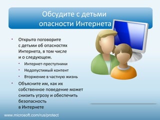 Обсудите с детьми 
опасности Интернета 
• Открыто поговорите 
с детьми об опасностях 
Интернета, в том числе 
и о следующем. 
• Интернет-преступники 
• Недопустимый контент 
• Вторжение в частную жизнь 
• Объясните им, как их 
собственное поведение может 
снизить угрозу и обеспечить 
безопасность 
в Интернете 
www.microsoft.com/rus/protect 
 
