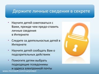 Держите личные сведения в секрете 
• Научите детей советоваться с 
Вами, прежде чем предо-ставить 
личные сведения 
в Интернете 
• Следите за деятельностью детей в 
Интернете 
• Научите детей сообщать Вам о 
подозрительных действиях 
• Помогите детям выбрать 
подходящие псевдонимы 
и адреса электронной почты 
www.microsoft.com/rus/protect 
 