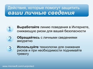 Действия, которые помогут защитить 
ваши личные сведения 
Выработайте линию поведения в Интернете, 
снижающую риски для вашей безопасности 
Обращайтесь с личными сведениями 
аккуратно 
Используйте технологии для снижения 
рисков и при необходимости поднимайте 
тревогу 
www.microsoft.com/rus/protect 
 