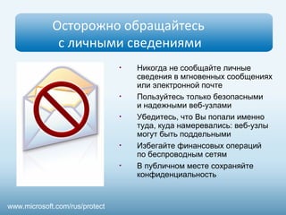 Осторожно обращайтесь 
с личными сведениями 
• Никогда не сообщайте личные 
сведения в мгновенных сообщениях 
или электронной почте 
• Пользуйтесь только безопасными 
и надежными веб-узлами 
• Убедитесь, что Вы попали именно 
туда, куда намеревались: веб-узлы 
могут быть поддельными 
• Избегайте финансовых операций 
по беспроводным сетям 
• В публичном месте сохраняйте 
конфиденциальность 
www.microsoft.com/rus/protect 
 