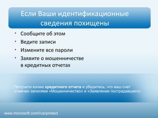 Если Ваши идентификационные 
сведения похищены 
• Сообщите об этом 
• Ведите записи 
• Измените все пароли 
• Заявите о мошенничестве 
в кредитных отчетах 
Получите копию кредитного отчета и убедитесь, что ваш счет 
отмечен записями «Мошенничество» и «Заявление пострадавшего» 
www.microsoft.com/rus/protect 
 