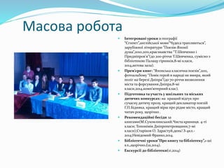 Масова робота 
 Інтегровані уроки з географії 
“Єгипет”,англійської мови”Чудеса трапляються”, 
зарубіжної літератури ”Поезія-Японії 
душа”,2010,2011,краєзнавства “Т.Шевченко і 
Придніпров’я”(до 200-річчя Т.Шевченка, сумісно з 
бібліотекою Палацу гірників,8-мі класи, 
2014,актова зала). 
 Прем’єри книг: “Японська класична поезія”,2011, 
фотоальбому “Повік герой в народі не вмира, який 
поліг на березі Дніпра”(до 70-річчя визволення 
міста та форсування Дніпра,8-мі 
класи,2014,комп’ютерний клас). 
 Підготовка та участь у шкільних та міських 
дитячих конкурсах: на кращий відгук про 
сучасну дитячу прозу, кращий декламатор поезій 
Г.П.Бідняка, кращий вірш про рідне місто, кращий 
читач року, щорічно . 
 Рекомендаційні бесіди за 
книгами(М.Сухомлинський.Чиста криниця. 4-ті 
класи; Топонімія Дніпропетровщини,7-мі 
класи),Старіков О. Здрастуй,день! З-4кл.- 
2014;Невідомий Франко,2014. 
 Бібліотечні уроки”Про книгу та бібліотеку”,1-ші 
кл.,щорічно.(1а,2014). 
 Екскурсії до бібліотеки(1г,2014) 
 