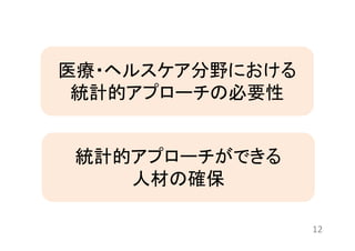 12 
医療・ヘルスケア分野における 
統計的アプローチの必要性 
統計的アプローチができる 
人材の確保 
 