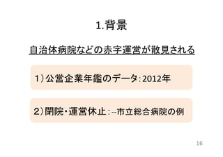 1.背景 
自治体病院などの赤字運営が散見される 
16 
１）公営企業年鑑のデータ：2012年 
２）閉院・運営休止：‐‐市立総合病院の例 
 