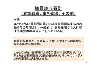 職員給与費計 
（看護職員、事務職員、その他） 
定義： 
コメディカル（薬剤師を除く）および事務職に支払われ 
る給与の年間合計。一般的に、医療機関では人件費 
は医業費用の半分以上を占めている。 
職員給与費計が、医業収支に対してマイナスの影響を 
与える事は至極当然。 
しかしながら、各種職によりその値が大きく異なり、コメ 
ディカルと事務職員で２倍の差があり、リソースマネジメ 
ントの重要性が示唆される。 
38 
 