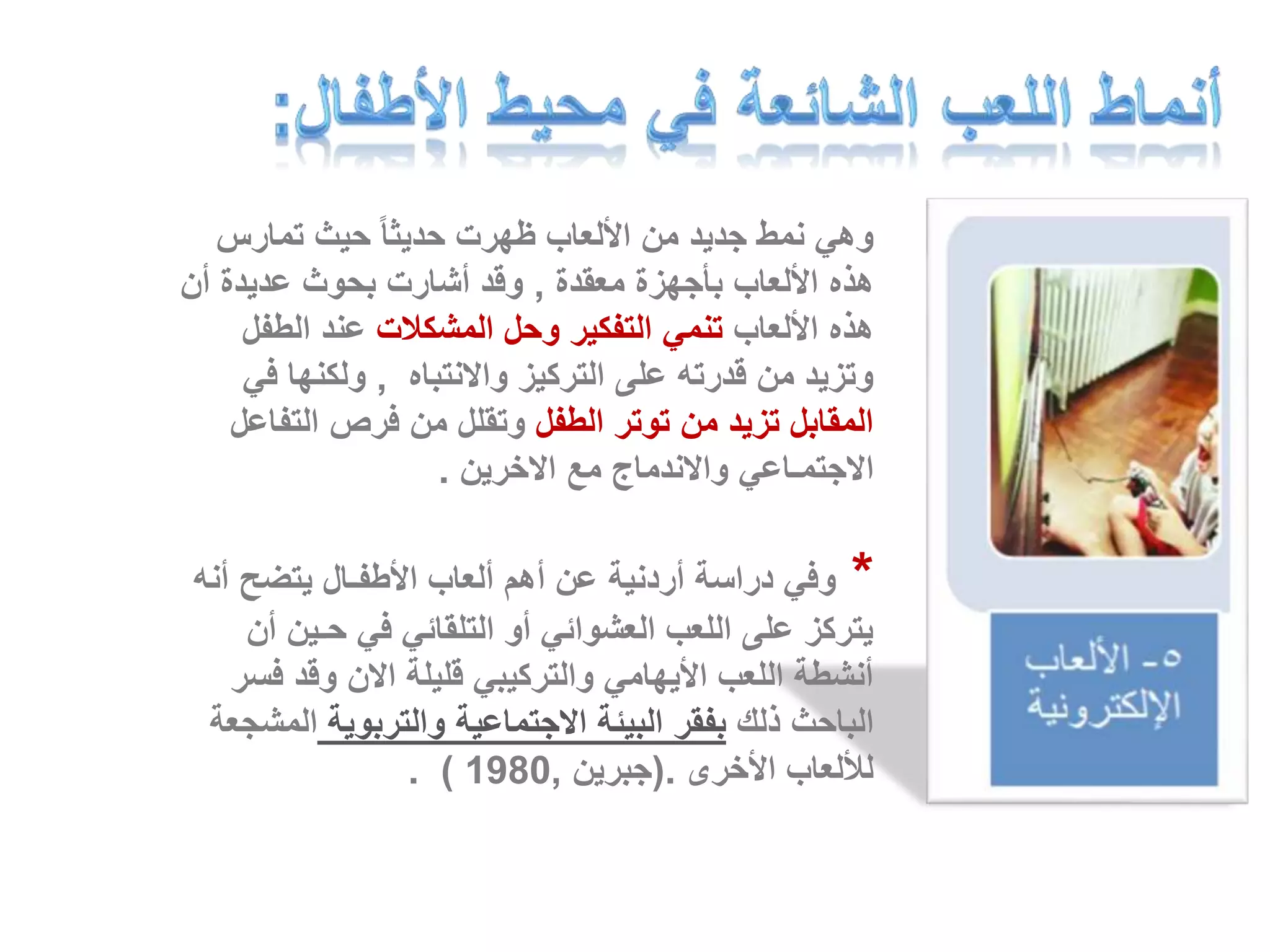 وهي نمط جديد من الألعاب ظهرت حديثا حيث تمارس 
هذه الألعاب بأجهزة معقدة , وقد أشارت بحوث عديدة أن 
هذه الألعاب تنمي التفكير وحل المشكلات عند الطفل 
وتزيد من قدرته على التركيز والانتباه , ولكنها في 
المقابل تزيد من توتر الطفل وتقلل من فرص التفاعل 
الاجتمـاعي والاندماج مع الاخرين . 
* وفي دراسة أردنية عن أهم ألعاب الأطفـال يتضح أنه 
يتركز على اللعب العشوائي أو التلقائي في حـين أن 
أنشطة اللعب الأيهامي والتركيبي قليلة الان وقد فسر 
الباحث ذلك بفقر البيئة الاجتماعية والتربوية المشجعة 
. ) للألعاب الأخرى .)جبرين , 1980 
 