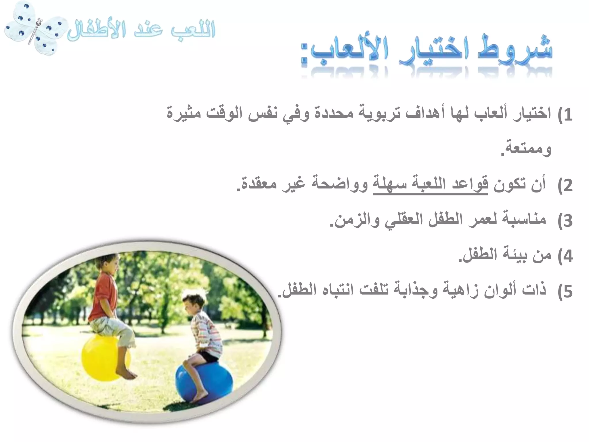 1) اختيار ألعاب لها أهداف تربوية محددة وفي نفس الوقت مثيرة 
وممتعة. 
2) أن تكون قواعد اللعبة سهلة وواضحة غير معقدة. 
3) مناسبة لعمر الطفل العقلي والزمن. 
4) من بيئة الطفل. 
5) ذات ألوان زاهية وجذابة تلفت انتباه الطفل. 
 