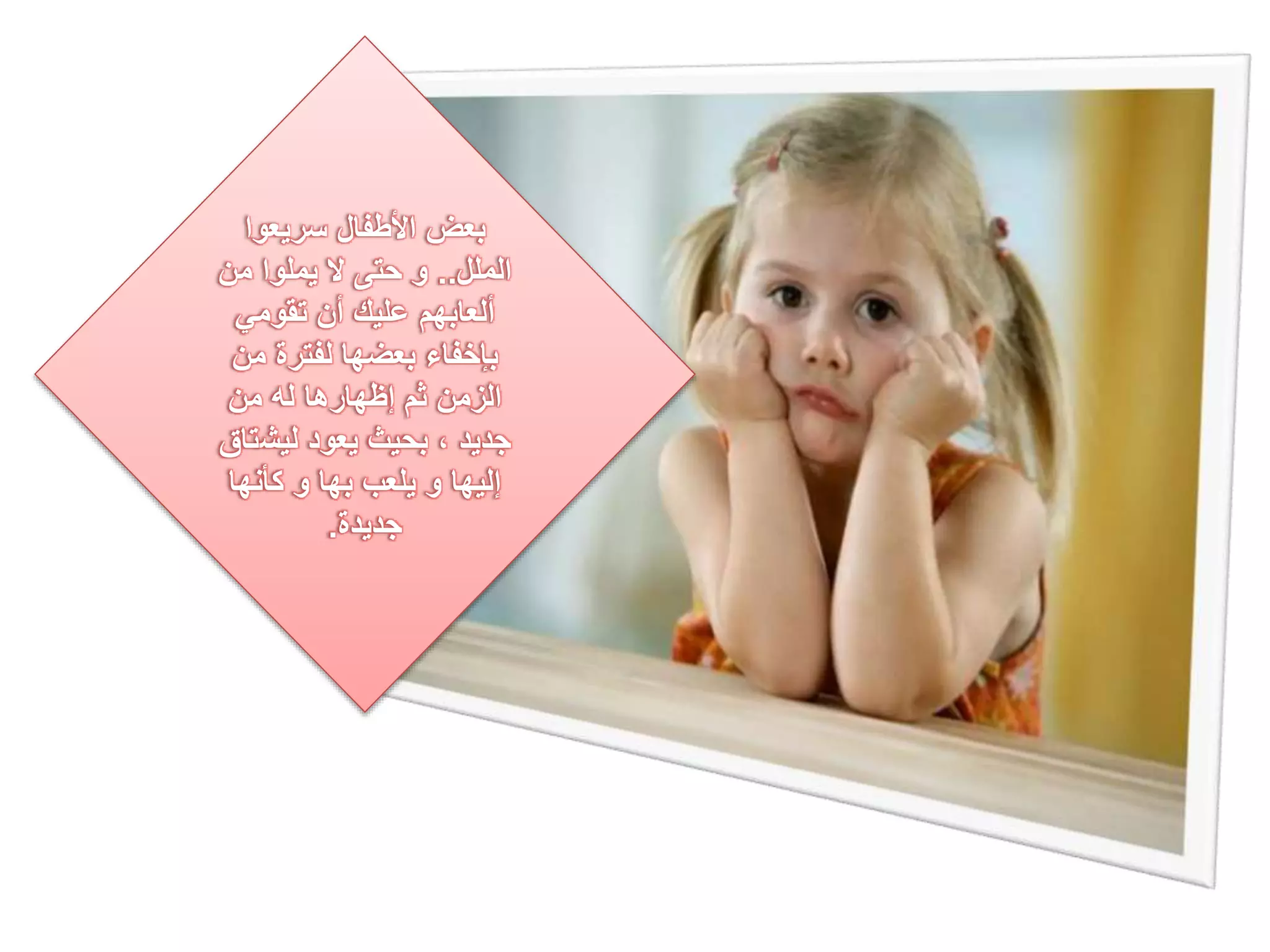 بعض الأطفال سريعوا 
الملل.. و حتى لا يملوا من 
ألعابهم عليك أن تقومي 
بإخفاء بعضها لفترة من 
الزمن ثم إظهارها له من 
جديد ، بحيث يعود ليشتاق 
إليها و يلعب بها و كأنها 
جديدة. 
 