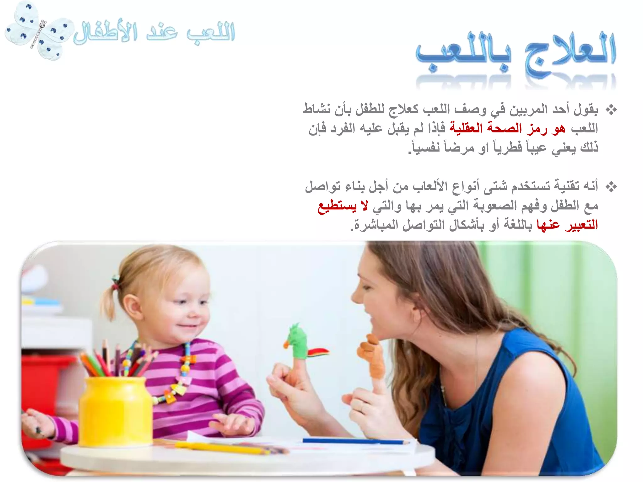 بقول أحد المربين في وصف اللعب كعلاج للطفل بأن نشاط  
اللعب هو رمز الصحة العقلية فإذا لم يقبل عليه الفرد فإن 
ذلك يعني عيبا فطريا او مرضا نفسي ا.ً 
أنه تقنية تستخدم شتى أنواع الألعاب من أجل بناء تواصل  
مع الطفل وفهم الصعوبة التي يمر بها والتي لا يستطيع 
التعبير عنها باللغة أو بأشكال التواصل المباشرة. 
 