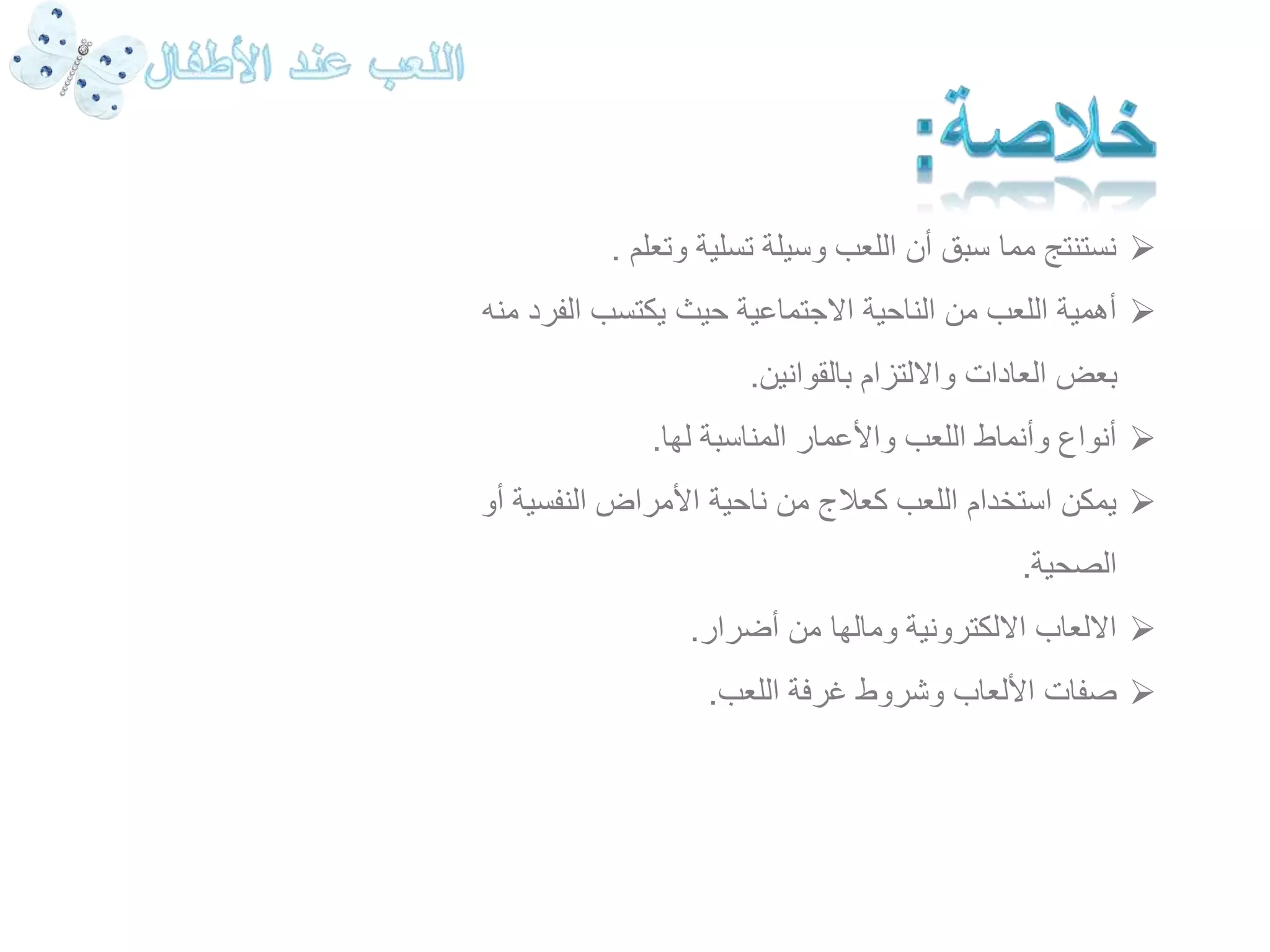 نستنتج مما سبق أن اللعب وسيلة تسلية وتعلم .  
أهمية اللعب من الناحية الاجتماعية حيث يكتسب الفرد منه  
بعض العادات والالتزام بالقوانين. 
أنواع وأنماط اللعب والأعمار المناسبة لها.  
يمكن استخدام اللعب كعلاج من ناحية الأمراض النفسية أو  
الصحية. 
الالعاب الالكترونية ومالها من أضرار.  
صفات الألعاب وشروط غرفة اللعب.  
 