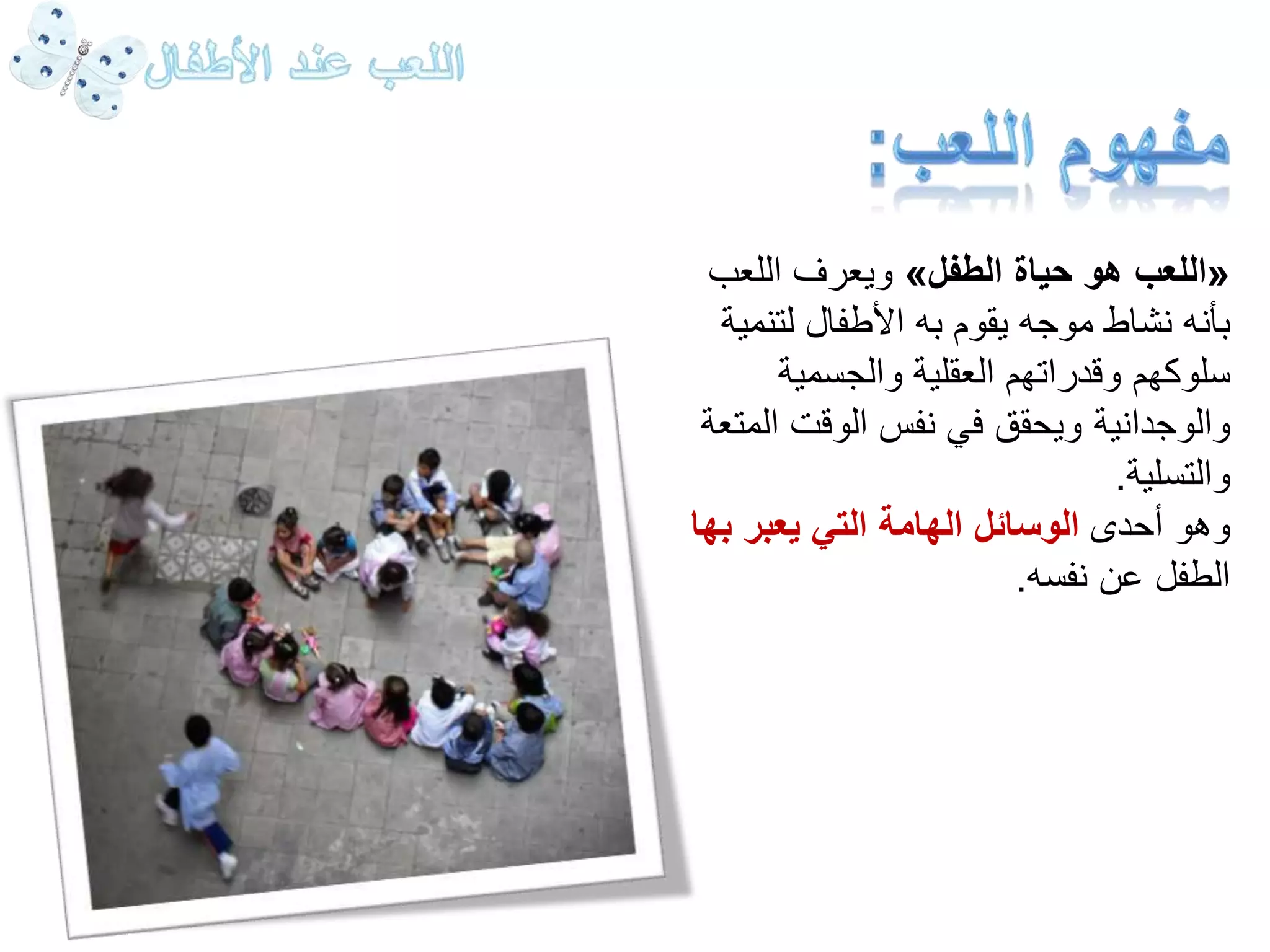 ويعرف اللعب » اللعب هو حياة الطفل « 
بأنه نشاط موجه يقوم به الأطفال لتنمية 
سلوكهم وقدراتهم العقلية والجسمية 
والوجدانية ويحقق في نفس الوقت المتعة 
والتسلية. 
وهو أحدى الوسائل الهامة التي يعبر بها 
الطفل عن نفسه. 
 