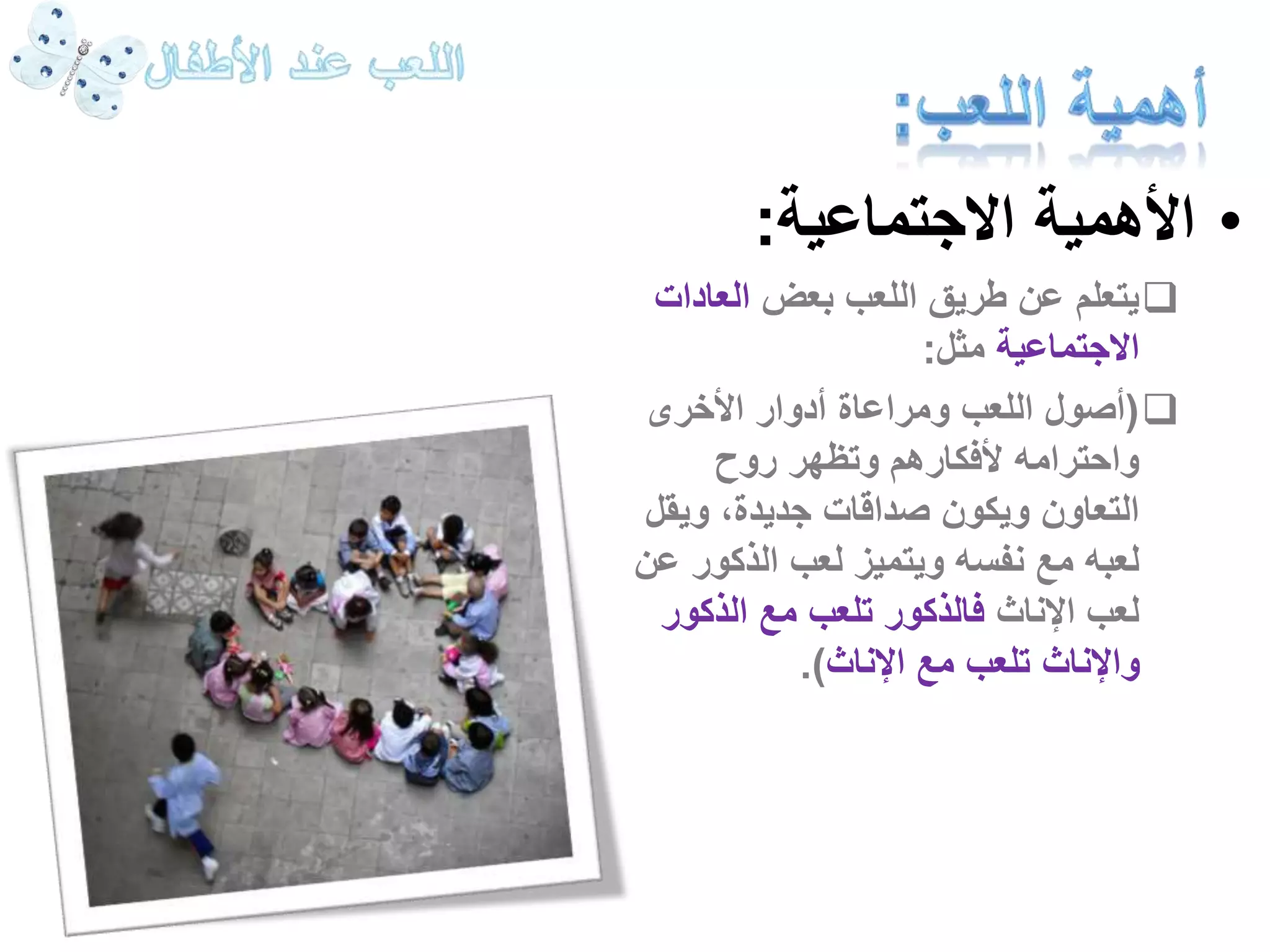 • الأهمية الاجتماعية: 
يتعلم عن طريق اللعب بعض العادات  
الاجتماعية مثل: 
أصول اللعب ومراعاة أدوار الأخرى ( 
واحترامه لأفكارهم وتظهر روح 
التعاون ويكون صداقات جديدة، ويقل 
لعبه مع نفسه ويتميز لعب الذكور عن 
لعب الإناث فالذكور تلعب مع الذكور 
والإناث تلعب مع الإناث(. 
 