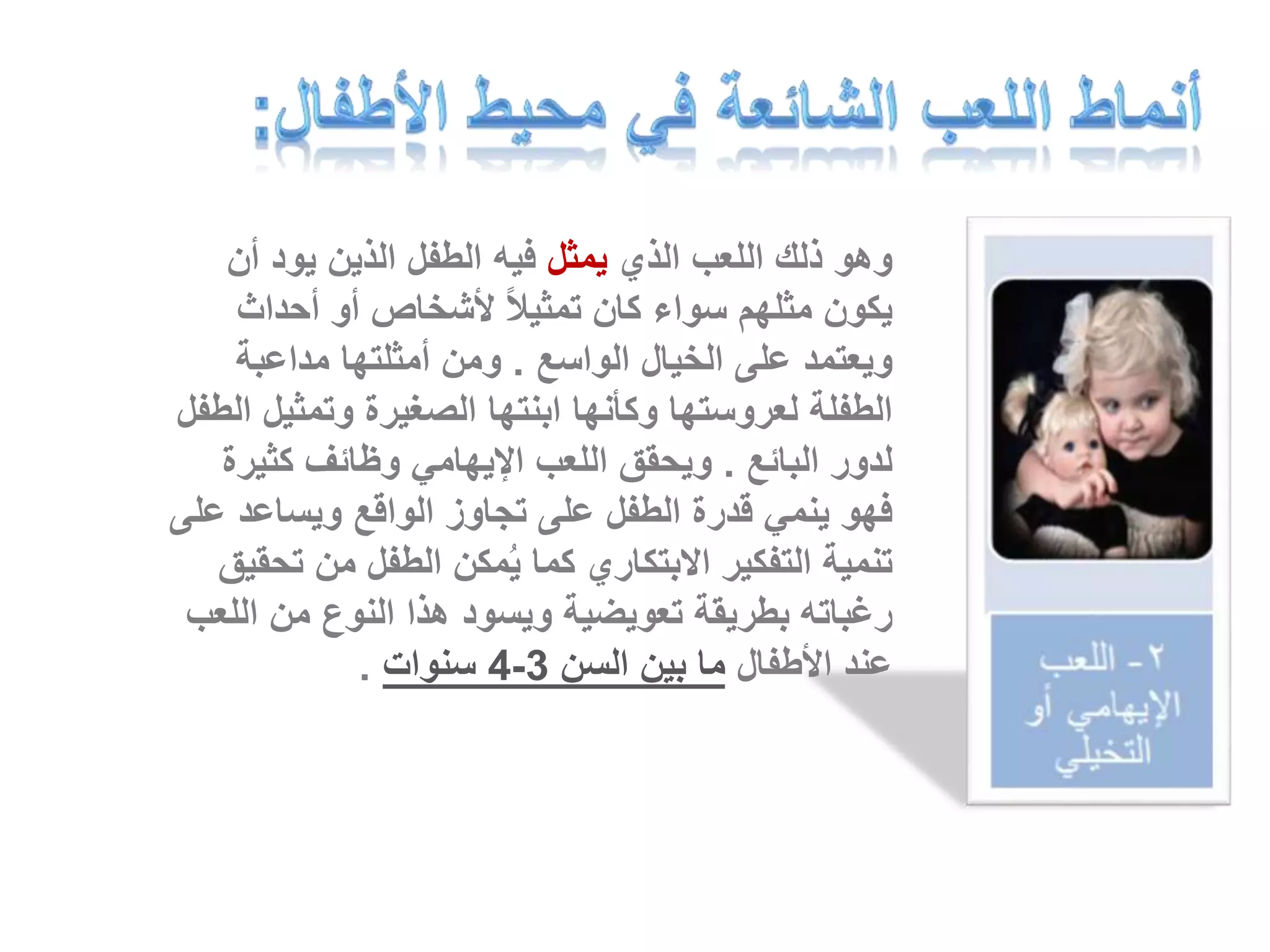 وهو ذلك اللعب الذي يمثل فيه الطفل الذين يود أن 
يكون مثلهم سواء كان تمثيلاً لأشخاص أو أحداث 
ويعتمد على الخيال الواسع . ومن أمثلتها مداعبة 
الطفلة لعروستها وكأنها ابنتها الصغيرة وتمثيل الطفل 
لدور البائع . ويحقق اللعب الإيهامي وظائف كثيرة 
فهو ينمي قدرة الطفل على تجاوز الواقع ويساعد على 
تنمية التفكير الابتكاري كما يُمكن الطفل من تحقيق 
رغباته بطريقة تعويضية ويسود هذا النوع من اللعب 
4 سنوات . - عند الأطفال ما بين السن 3 
 