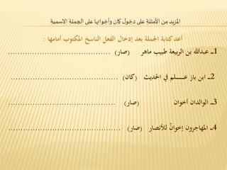 المزيد من الأمثلة على دخول كان وأخواتها على الجملة الاسمية 
أعد كتابة الجملة بعد إدخال الفعل الناسخ المكتوب أمامها : 
1ــــ عبدالله بن الربيعة طبيب ماهر )صار( .......................................... 
2ــــ ابن باز عـــــــــــــلم في الحديث )كان( ............................................ 
3ــــ الوالدان أخوان )صار( ............................................ 
4ــــ المهاجرون إخوا ن للأنصار )صار( .............................................. 
 