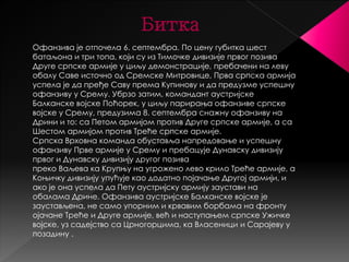 Битка 
Офанзива је отпочела 6. септембра. По цену губитка шест 
батаљона и три топа, који су из Тимочке дивизије првог позива 
Друге српске армије у циљу демонстрације, пребачени на леву 
обалу Саве источно од Сремске Митровице, Прва српска армија 
успела је да пређе Саву према Купинову и да предузме успешну 
офанзиву у Срему. Убрзо затим, командант аустријске 
Балканске војске Поћорек, у циљу парирања офанзиве српске 
војске у Срему, предузима 8. септембра снажну офанзиву на 
Дрини и то: са Петом армијом против Друге српске армије, а са 
Шестом армијом против Треће српске армије. 
Српска Врховна команда обуставља напредовање и успешну 
офанзиву Прве армије у Срему и пребацује Дунавску дивизију 
првог и Дунавску дивизију другог позива 
преко Ваљева ка Крупњу на угрожено лево крило Треће армије, а 
Коњичку дивизију упућује као додатно појачање Другој армији, и 
ако је она успела да Пету аустријску армију заустави на 
обалама Дрине. Офанзива аустријске Балканске војске је 
заустављена, не само упорним и крвавим борбама на фронту 
ојачане Треће и Друге армије, већ и наступањем српске Ужичке 
војске, уз садејство са Црногорцима, ка Власеници и Сарајеву у 
позадину . 
 