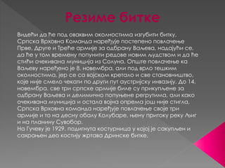 Резиме битке 
Видећи да ће под оваквим околностима изгубити битку, 
Српска Врховна Команда наређује постепено повлачење 
Прве, Друге и Треће армије за одбрану Ваљева, надајући се, 
да ће у том времену попунити редове новим људством и да ће 
стићи очекивана муниција из Солуна. Опште повлачење ка 
Ваљеву наређено је 8. новембра, али под врло тешким 
околностима, јер се са војском кретало и све становништво, 
које није смело чекати по други пут аустријску инвазију. До 14. 
новембра, све три српске армије биле су прикупљене за 
одбрану Ваљева и делимично попуњене регрутима, али како 
очекивана муниција и остала војна опрема још није стигла, 
Српска Врховна команда наређује повлачење своје три 
армије и то на десну обалу Колубаре, њену притоку реку Љиг 
и на планину Сувобор. 
На Гучеву је 1929. подигнута костурница у којој је сакупљен и 
сахрањен део костију жртава Дринске битке. 
 