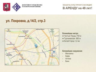 ул. Покровка, д.14/2, стр.3 
Ближайшее метро ● Чистые Пруды 750 м ● Тургеневская 860 м ● Китай-Город 1,2 км 
Ближайшее окружение 
-Магазины 
-Кафе 
-Аптека 
-Банк  