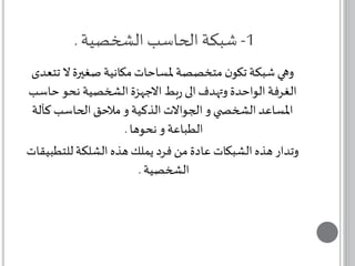 -1 شبكة الحاسب الشخصية . 
وهي شبكة تكون متخصصة لمساحات مكانية صغيرة لا تتعدى 
الغرفة الواحدة وتهدف الى ربط الاجهزة الشخصية نحو حاسب 
المساعد الشخص ي و الجوالات الذكية و ملاحق الحاسب كآلة 
الطباعة و نحوها . 
وتدار هذه الشبكات عادة من فرد يملك هذه الشلكة للتطبيقات 
الشخصية . 
 