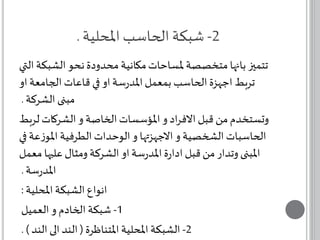-2 شبكة الحاسب المحلية . 
تتميز بانها متخصصة لمساحات مكانية محدودة نحو الشبكة التي 
تربط اجهزة الحاسب بمعمل المدرسة او في قاعات الجامعة او 
مبنى الشركة . 
وتستخدم من قبل الافراد و المؤسسات الخاصة و الشركات لربط 
الحاسبات الشخصية و الاجهزتها و الوحدات الطرفية الموزعة في 
المبنى وتدار من قبل ادارة المدرسة او الشركة ومثال عليها معمل 
المدرسة . 
انواع الشبكة المحلية : 
-1 شبكة الخادم و العميل 
-2 الشبكة المحلية المتناظرة ) الند الى الند ( . 
 