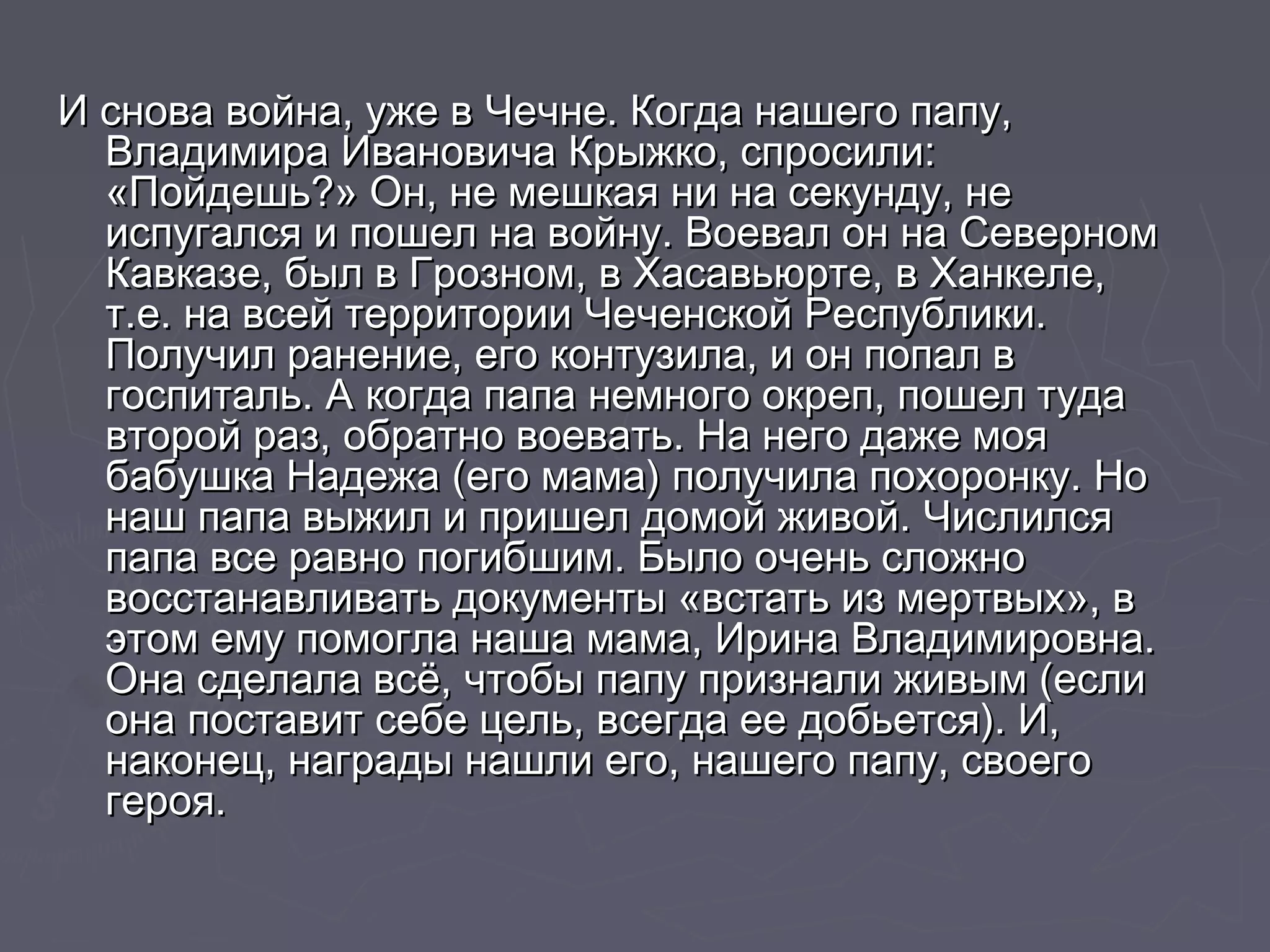 И снова война, уже в Чечне. ККооггддаа ннаашшееггоо ппааппуу, 
ВВллааддииммиирраа ИИввааннооввииччаа ККррыыжжккоо, ссппррооссииллии:: 
«ППооййддеешшьь??» ООнн, ннее ммеешшккааяя ннии ннаа ссееккууннддуу, ннее 
ииссппууггааллссяя ии ппоошшеелл ннаа ввооййннуу.. ВВооеевваалл оонн ннаа ССееввееррнноомм 
ККааввккааззее, ббыылл вв ГГррооззнноомм, вв ХХаассааввььююррттее, вв ХХааннккееллее, 
тт..ее.. ннаа ввссеейй ттееррррииттооррииии ЧЧееччееннссккоойй РРеессппууббллииккии.. 
ППооллууччиилл ррааннееннииее, ееггоо ккооннттууззииллаа, ии оонн ппооппаалл вв 
ггооссппииттаалльь.. АА ккооггддаа ппааппаа ннееммннооггоо ооккрреепп, ппоошшеелл ттууддаа 
ввттоорроойй рраазз, ооббррааттнноо ввооееввааттьь.. ННаа ннееггоо ддаажжее ммоояя 
ббааббуушшккаа ННааддеежжаа ((ееггоо ммааммаа)) ппооллууччииллаа ппооххооррооннккуу.. ННоо 
ннаашш ппааппаа ввыыжжиилл ии ппрриишшеелл ддооммоойй жжииввоойй.. ЧЧииссллииллссяя 
ппааппаа ввссее ррааввнноо ппооггииббшшиимм.. ББыыллоо ооччеенньь ссллоожжнноо 
ввооссссттааннааввллииввааттьь ддооккууммееннттыы «ввссттааттьь иизз ммееррттввыыхх», вв 
ээттоомм ееммуу ппооммооггллаа ннаашшаа ммааммаа, ИИррииннаа ВВллааддииммииррооввннаа.. 
ООннаа ссддееллааллаа ввссёё, ччттооббыы ппааппуу ппррииззннааллии жжииввыымм ((еессллии 
ооннаа ппооссттааввиитт ссееббее ццеелльь, ввссееггддаа ееее ддооббььееттссяя)).. ИИ, 
ннааккооннеецц, ннааггррааддыы ннаашшллии ееггоо, ннаашшееггоо ппааппуу, ссввооееггоо 
ггеерроояя.. 
 