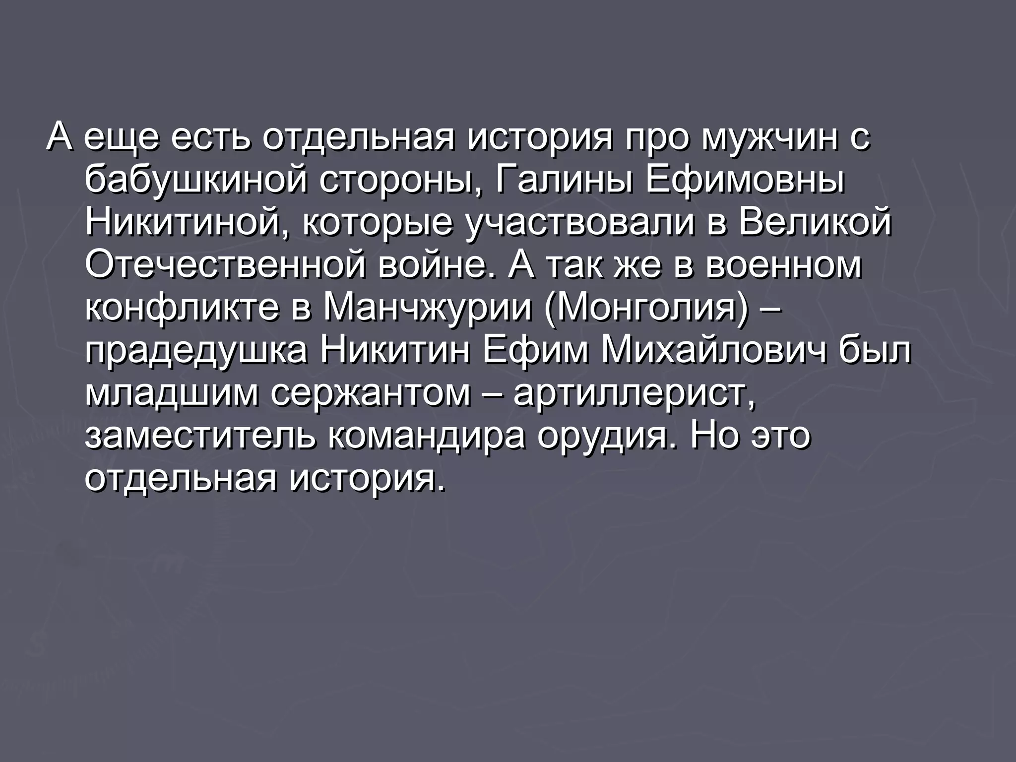 А еще есть отдельная ииссттоорриияя ппрроо ммуужжччиинн сс 
ббааббуушшккиинноойй ссттоорроонныы,, ГГааллиинныы ЕЕффииммооввнныы 
ННииккииттиинноойй,, ккооттооррыыее ууччаассттввооввааллии вв ВВееллииккоойй 
ООттееччеессттввеенннноойй ввооййннее.. АА ттаакк жжее вв ввооеенннноомм 
ккооннффллииккттее вв ММааннччжжууррииии ((ММооннггооллиияя)) –– 
ппррааддееддуушшккаа ННииккииттиинн ЕЕффиимм ММииххааййллооввиичч ббыылл 
ммллааддшшиимм ссеерржжааннттоомм –– ааррттииллллеерриисстт,, 
ззааммеессттииттеелльь ккооммааннддиирраа ооррууддиияя.. ННоо ээттоо 
ооттддееллььннааяя ииссттоорриияя.. 
 