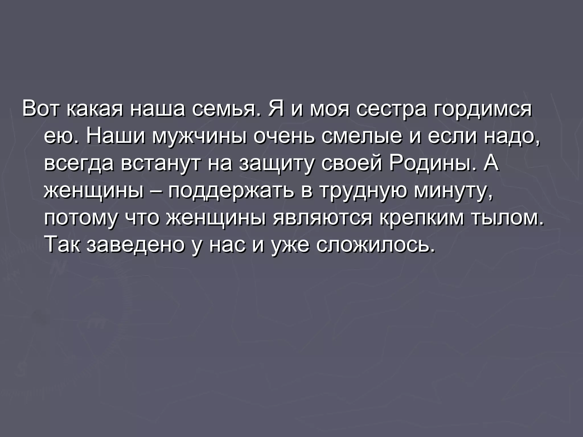 Вот какая наша семья. ЯЯ ии ммоояя ссеессттрраа ггооррддииммссяя 
ееюю.. ННаашшии ммуужжччиинныы ооччеенньь ссммееллыыее ии еессллии ннааддоо,, 
ввссееггддаа ввссттааннуутт ннаа ззаащщииттуу ссввооеейй РРооддиинныы.. АА 
жжееннщщиинныы –– ппооддддеерржжааттьь вв ттррууддннууюю ммииннууттуу,, 
ппооттооммуу ччттоо жжееннщщиинныы яяввлляяююттссяя ккррееппккиимм ттыыллоомм.. 
ТТаакк ззааввееддеенноо уу ннаасс ии уужжее ссллоожжииллооссьь.. 
 