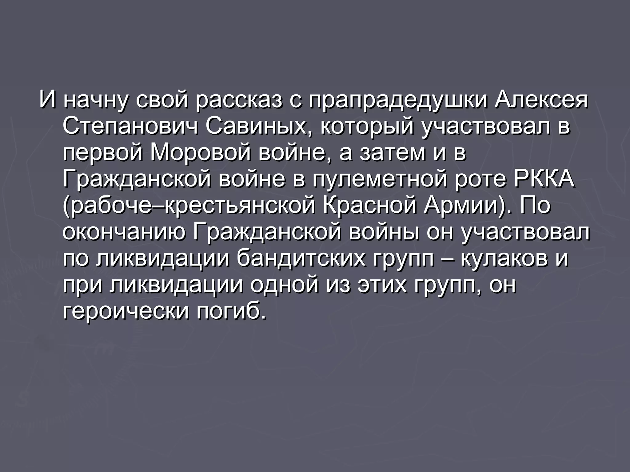 И начну свой рассказ сс ппррааппррааддееддуушшккии ААллееккссееяя 
ССттееппааннооввиичч ССааввиинныыхх,, ккооттооррыыйй ууччаассттввоовваалл вв 
ппееррввоойй ММооррооввоойй ввооййннее,, аа ззааттеемм ии вв 
ГГрраажжддааннссккоойй ввооййннее вв ппууллееммееттнноойй ррооттее РРККККАА 
(ррааббооччее––ккрреессттььяяннссккоойй ККрраасснноойй ААррммииии)).. ППоо 
ооккооннччааннииюю ГГрраажжддааннссккоойй ввооййнныы оонн ууччаассттввоовваалл 
ппоо ллииккввииддааццииии ббааннддииттссккиихх ггрруупппп –– ккууллааккоовв ии 
ппррии ллииккввииддааццииии оодднноойй иизз ээттиихх ггрруупппп,, оонн 
ггееррооииччеессккии ппооггиибб.. 
 