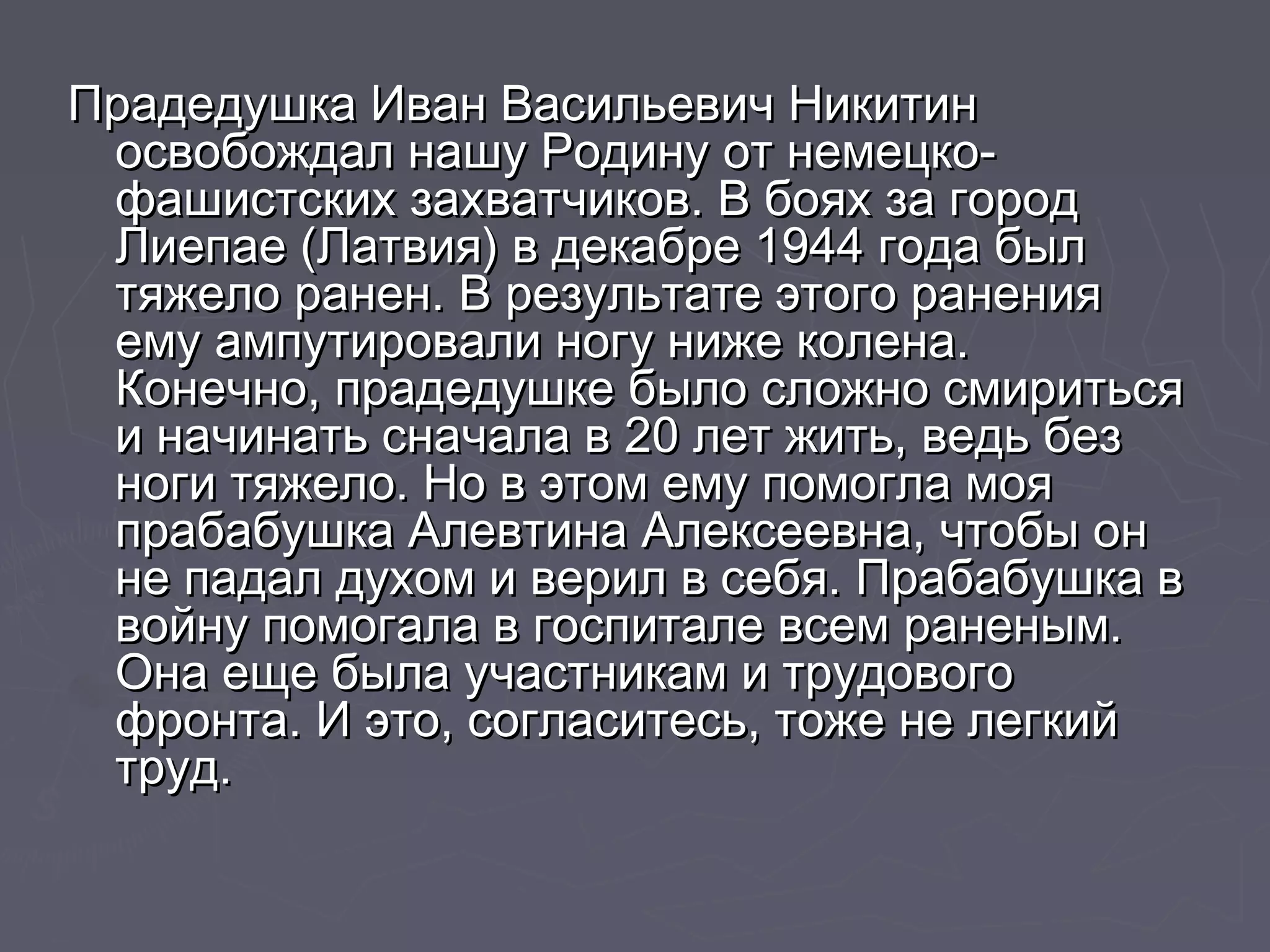 Прадедушка ИИвваанн ВВаассииллььееввиичч ННииккииттиинн 
ооссввооббоожжддаалл ннаашшуу РРооддииннуу оотт ннееммееццккоо-- 
ффаашшииссттссккиихх ззааххввааттччииккоовв.. ВВ ббоояяхх ззаа ггоорроодд 
ЛЛииееппааее ((ЛЛааттввиияя)) вв ддееккааббррее 11994444 ггооддаа ббыылл 
ттяяжжееллоо ррааннеенн.. ВВ ррееззууллььттааттее ээттооггоо ррааннеенниияя 
ееммуу ааммппууттииррооввааллии ннооггуу нниижжее ккооллееннаа.. 
ККооннееччнноо, ппррааддееддуушшккее ббыыллоо ссллоожжнноо ссммииррииттььссяя 
ии ннааччииннааттьь ссннааччааллаа вв 2200 ллеетт жжииттьь, ввееддьь ббеезз 
ннооггии ттяяжжееллоо.. ННоо вв ээттоомм ееммуу ппооммооггллаа ммоояя 
ппррааббааббуушшккаа ААллееввттииннаа ААллееккссееееввннаа, ччттооббыы оонн 
ннее ппааддаалл ддууххоомм ии ввеерриилл вв ссееббяя.. ППррааббааббуушшккаа вв 
ввооййннуу ппооммооггааллаа вв ггооссппииттааллее ввссеемм ррааннеенныымм.. 
ООннаа еещщее ббыыллаа ууччаассттннииккаамм ии ттррууддооввооггоо 
ффррооннттаа.. ИИ ээттоо, ссооггллаассииттеессьь, ттоожжее ннее ллееггккиийй 
ттрруудд.. 
 
