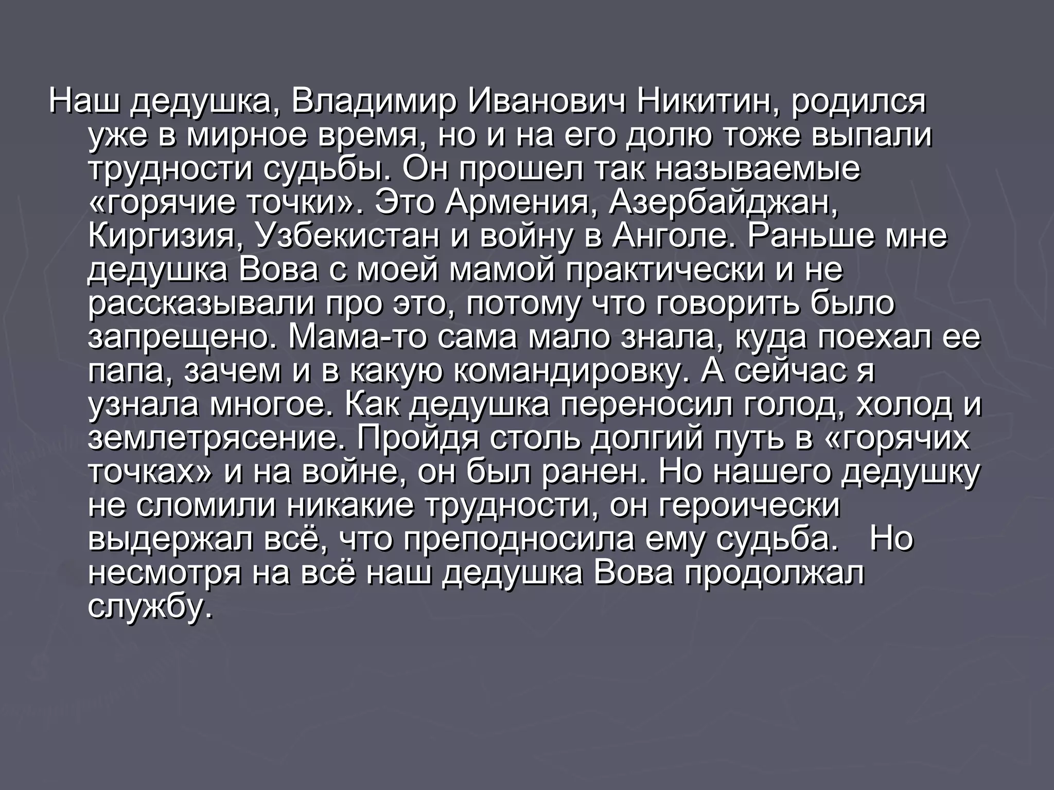 Наш дедушка, Владимир Иванович ННииккииттиинн, ррооддииллссяя 
уужжее вв ммииррннооее ввррееммяя, нноо ии ннаа ееггоо ддооллюю ттоожжее ввыыппааллии 
ттррууддннооссттии ссууддььббыы.. ООнн ппрроошшеелл ттаакк ннааззыыввааееммыыее 
«ггоорряяччииее ттооччккии».. ЭЭттоо ААррммеенниияя, ААззееррббааййдджжаанн, 
ККииррггииззиияя, УУззббееккииссттаанн ии ввооййннуу вв ААннггооллее.. РРааннььшшее ммннее 
ддееддуушшккаа ВВоовваа сс ммооеейй ммааммоойй ппррааккттииччеессккии ии ннее 
рраассссккааззыыввааллии ппрроо ээттоо, ппооттооммуу ччттоо ггооввооррииттьь ббыыллоо 
ззааппрреещщеенноо.. ММааммаа--ттоо ссааммаа ммааллоо ззннааллаа, ккууддаа ппооееххаалл ееее 
ппааппаа, ззааччеемм ии вв ккааккууюю ккооммааннддииррооввккуу.. АА ссееййччаасс яя 
ууззннааллаа ммннооггооее.. ККаакк ддееддуушшккаа ппееррееннооссиилл ггооллоодд, ххооллоодд ии 
ззееммллееттрряяссееннииее.. ППррооййддяя ссттоолльь ддооллггиийй ппууттьь вв «ггоорряяччиихх 
ттооччккаахх» ии ннаа ввооййннее, оонн ббыылл ррааннеенн.. ННоо ннаашшееггоо ддееддуушшккуу 
ннее ссллооммииллии ннииккааккииее ттррууддннооссттии, оонн ггееррооииччеессккии 
ввыыддеерржжаалл ввссёё, ччттоо ппррееппооддннооссииллаа ееммуу ссууддььббаа.. ННоо 
ннеессммооттрряя ннаа ввссёё ннаашш ддееддуушшккаа ВВоовваа ппррооддооллжжаалл 
ссллуужжббуу.. 
 