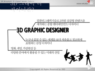 3D 그래픽 디 
자이너란? 
컴퓨터그래픽기술로3차원실감형컨텐츠를 
제작하는종합엔터테인먼트디자이너 
누구나꿈꿀수있는세계를보다자유롭고정교하게 
표현하는감성디자이너 
영화, 게임, 가상현실등 
다양한분야에서활용될수있는미래의...