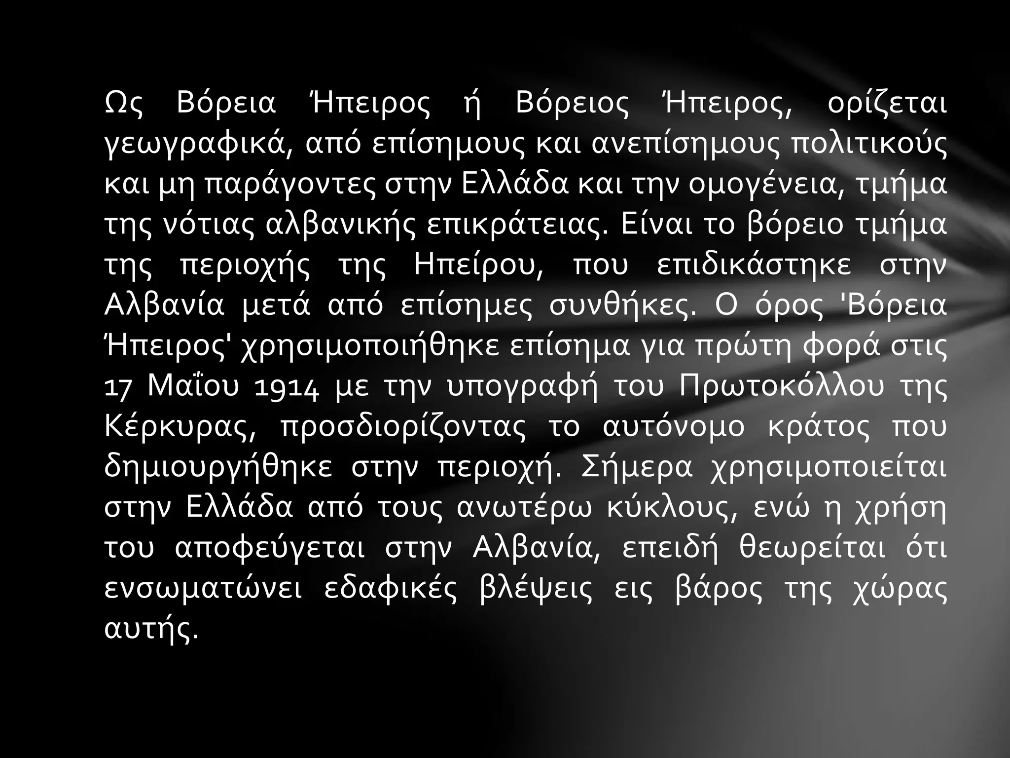Ως Βόρεια Ήπειρος ή Βόρειος Ήπειρος, ορίζεται 
γεωγραφικά, από επίσημους και ανεπίσημους πολιτικούς 
και μη παράγοντες στην Ελλάδα και την ομογένεια, τμήμα 
της νότιας αλβανικής επικράτειας. Είναι το βόρειο τμήμα 
της περιοχής της Ηπείρου, που επιδικάστηκε στην 
Αλβανία μετά από επίσημες συνθήκες. Ο όρος 'Βόρεια 
Ήπειρος' χρησιμοποιήθηκε επίσημα για πρώτη φορά στις 
17 Μαΐου 1914 με την υπογραφή του Πρωτοκόλλου της 
Κέρκυρας, προσδιορίζοντας το αυτόνομο κράτος που 
δημιουργήθηκε στην περιοχή. Σήμερα χρησιμοποιείται 
στην Ελλάδα από τους ανωτέρω κύκλους, ενώ η χρήση 
του αποφεύγεται στην Αλβανία, επειδή θεωρείται ότι 
ενσωματώνει εδαφικές βλέψεις εις βάρος της χώρας 
αυτής. 
 