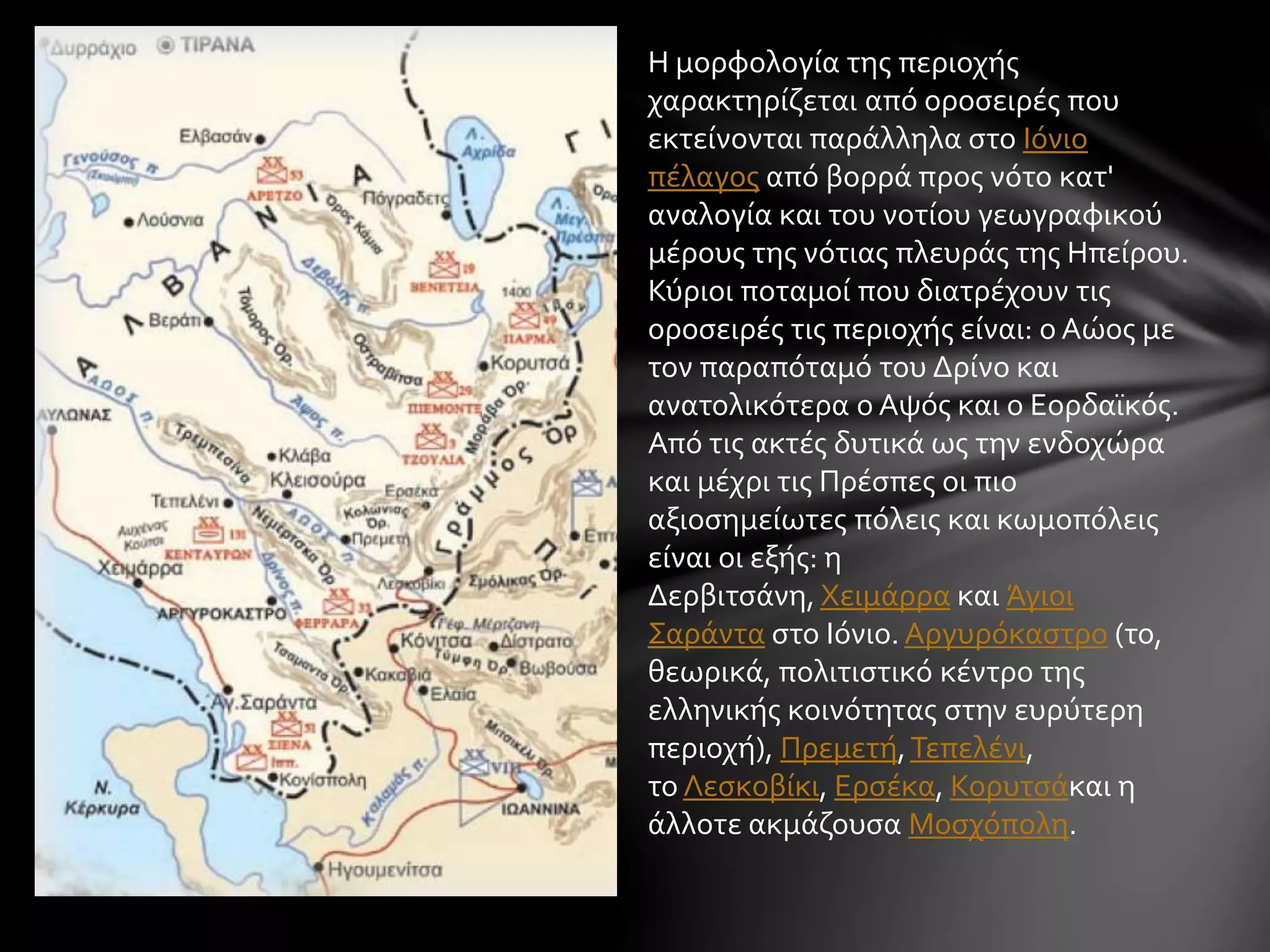 Η μορφολογία της περιοχής 
χαρακτηρίζεται από οροσειρές που 
εκτείνονται παράλληλα στο Ιόνιο 
πέλαγος από βορρά προς νότο κατ' 
αναλογία και του νοτίου γεωγραφικού 
μέρους της νότιας πλευράς της Ηπείρου. 
Κύριοι ποταμοί που διατρέχουν τις 
οροσειρές τις περιοχής είναι: ο Αώος με 
τον παραπόταμό του Δρίνο και 
ανατολικότερα ο Αψός και ο Εορδαϊκός. 
Από τις ακτές δυτικά ως την ενδοχώρα 
και μέχρι τις Πρέσπες οι πιο 
αξιοσημείωτες πόλεις και κωμοπόλεις 
είναι οι εξής: η 
Δερβιτσάνη, Χειμάρρα και Άγιοι 
Σαράντα στο Ιόνιο. Αργυρόκαστρο (το, 
θεωρικά, πολιτιστικό κέντρο της 
ελληνικής κοινότητας στην ευρύτερη 
περιοχή), Πρεμετή, Τεπελένι, 
το Λεσκοβίκι, Ερσέκα, Κορυτσάκαι η 
άλλοτε ακμάζουσα Μοσχόπολη. 
 