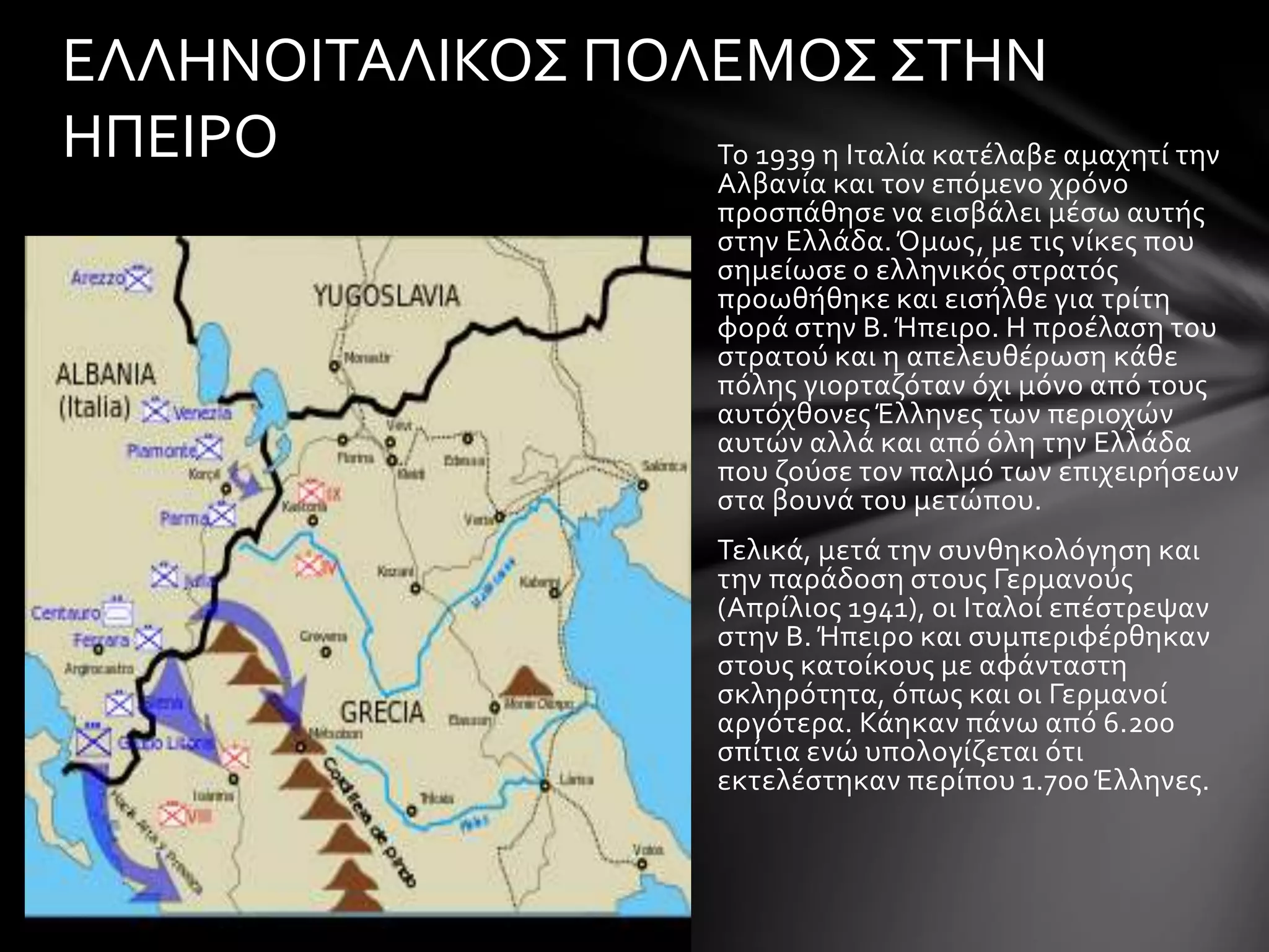 ΕΛΛΗΝΟΙΤΑΛΙΚΟΣ ΠΟΛΕΜΟΣ ΣΤΗΝ 
ΗΠΕΙΡΟ Το 1939 η Ιταλία κατέλαβε αμαχητί την 
Αλβανία και τον επόμενο χρόνο 
προσπάθησε να εισβάλει μέσω αυτής 
στην Ελλάδα. Όμως, με τις νίκες που 
σημείωσε ο ελληνικός στρατός 
προωθήθηκε και εισήλθε για τρίτη 
φορά στην Β. Ήπειρο. Η προέλαση του 
στρατού και η απελευθέρωση κάθε 
πόλης γιορταζόταν όχι μόνο από τους 
αυτόχθονες Έλληνες των περιοχών 
αυτών αλλά και από όλη την Ελλάδα 
που ζούσε τον παλμό των επιχειρήσεων 
στα βουνά του μετώπου. 
Τελικά, μετά την συνθηκολόγηση και 
την παράδοση στους Γερμανούς 
(Απρίλιος 1941), οι Ιταλοί επέστρεψαν 
στην Β. Ήπειρο και συμπεριφέρθηκαν 
στους κατοίκους με αφάνταστη 
σκληρότητα, όπως και οι Γερμανοί 
αργότερα. Κάηκαν πάνω από 6.200 
σπίτια ενώ υπολογίζεται ότι 
εκτελέστηκαν περίπου 1.700 Έλληνες. 
 