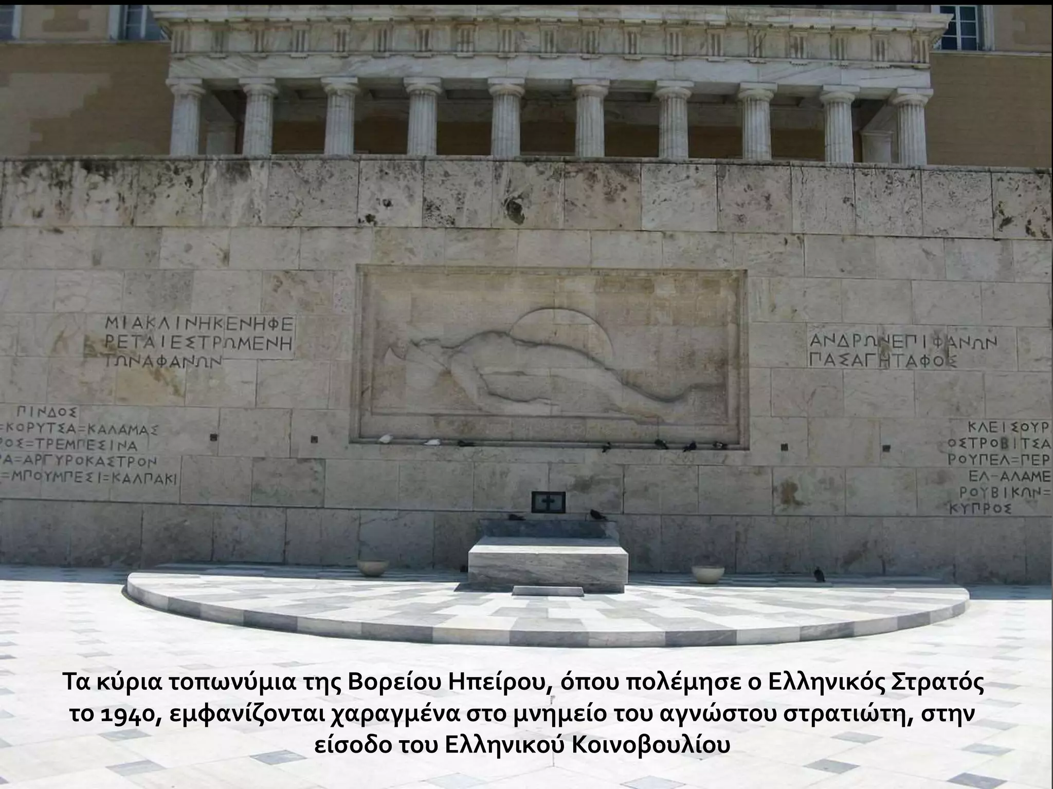 Τα κύρια τοπωνύμια της Βορείου Ηπείρου, όπου πολέμησε ο Ελληνικός Στρατός 
το 1940, εμφανίζονται χαραγμένα στο μνημείο του αγνώστου στρατιώτη, στην 
είσοδο του Ελληνικού Κοινοβουλίου 
