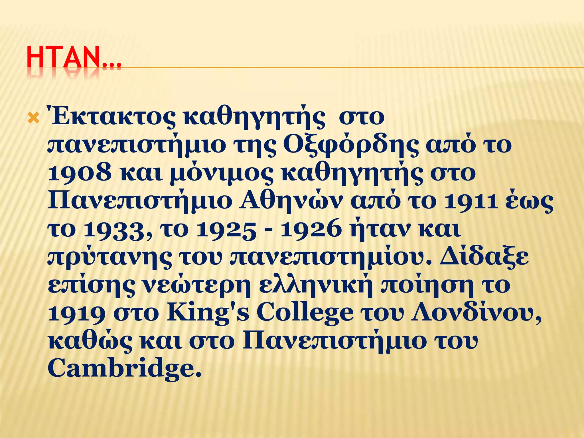 ΗΤΑΝ… 
 Έκτακτος καθηγητής στο 
πανεπιστήμιο της Οξφόρδης από το 
1908 και μόνιμος καθηγητής στο 
Πανεπιστήμιο Αθηνών από το 1911 έως 
το 1933, το 1925 - 1926 ήταν και 
πρύτανης του πανεπιστημίου. Δίδαξε 
επίσης νεώτερη ελληνική ποίηση το 
1919 στο King's College του Λονδίνου, 
καθώς και στο Πανεπιστήμιο του 
Cambridge. 
 