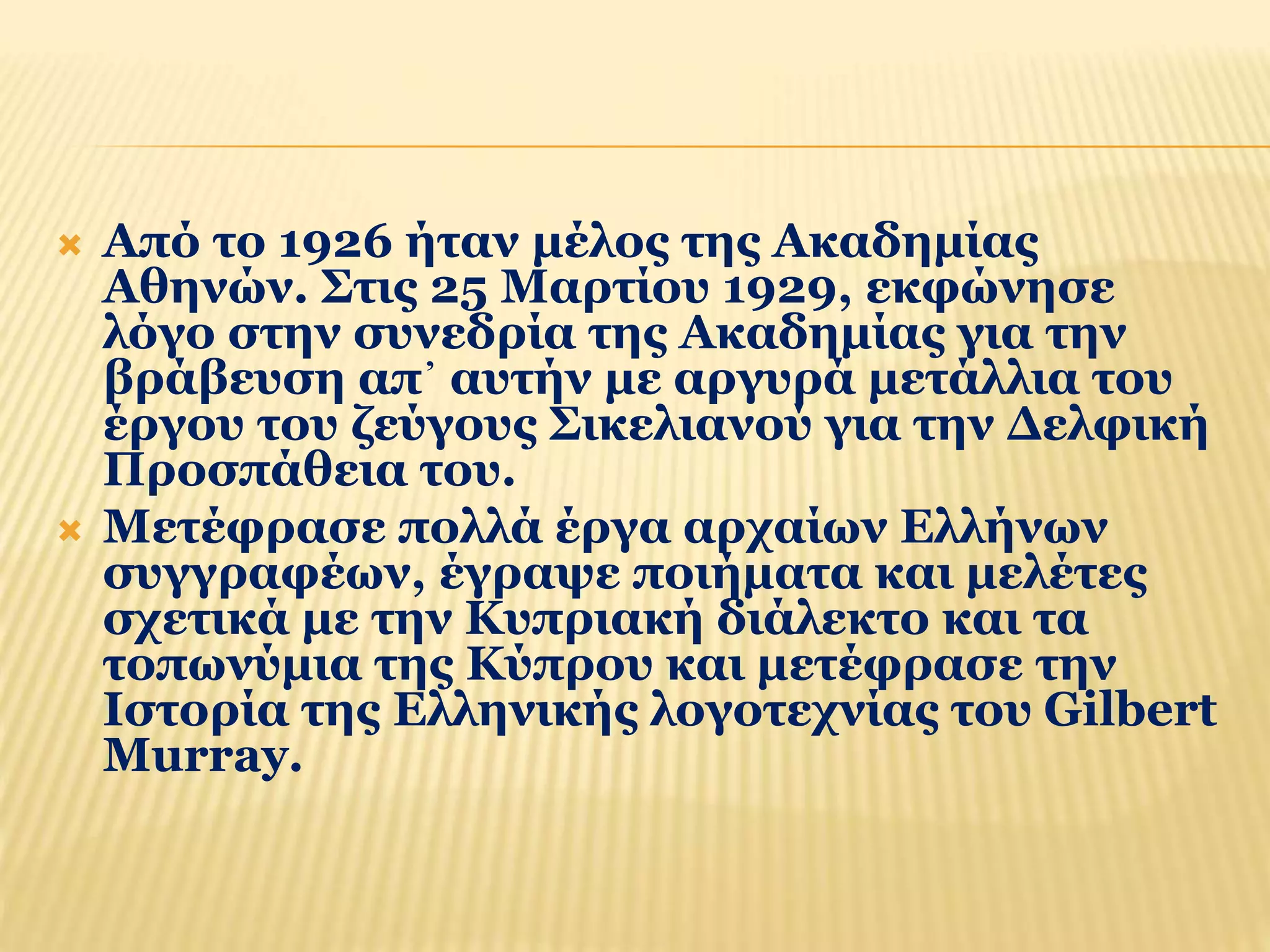  Από το 1926 ήταν μέλος της Ακαδημίας 
Αθηνών. Στις 25 Μαρτίου 1929, εκφώνησε 
λόγο στην συνεδρία της Ακαδημίας για την 
βράβευση απ᾿ αυτήν με αργυρά μετάλλια του 
έργου του ζεύγους Σικελιανού για την Δελφική 
Προσπάθεια του. 
 Μετέφρασε πολλά έργα αρχαίων Ελλήνων 
συγγραφέων, έγραψε ποιήματα και μελέτες 
σχετικά με την Κυπριακή διάλεκτο και τα 
τοπωνύμια της Κύπρου και μετέφρασε την 
Ιστορία της Ελληνικής λογοτεχνίας του Gilbert 
Murray. 
 