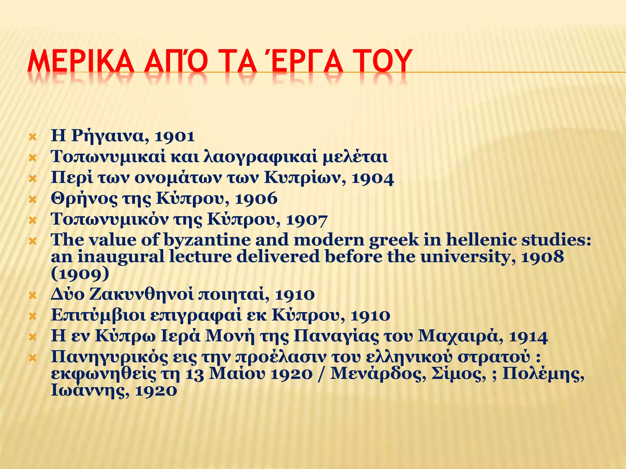 ΜΕΡΙΚΑ ΑΠΌ ΤΑ ΈΡΓΑ ΤΟΥ 
 Η Ρήγαινα, 1901 
 Τοπωνυμικαί και λαογραφικαί μελέται 
 Περί των ονομάτων των Κυπρίων, 1904 
 Θρήνος της Κύπρου, 1906 
 Τοπωνυμικόν της Κύπρου, 1907 
 The value of byzantine and modern greek in hellenic studies: 
an inaugural lecture delivered before the university, 1908 
(1909) 
 Δύο Ζακυνθηνοί ποιηταί, 1910 
 Επιτύμβιοι επιγραφαί εκ Κύπρου, 1910 
 Η εν Κύπρω Ιερά Μονή της Παναγίας του Μαχαιρά, 1914 
 Πανηγυρικός εις την προέλασιν του ελληνικού στρατού : 
εκφωνηθείς τη 13 Μαίου 1920 / Μενάρδος, Σίμος, ; Πολέμης, 
Ιωάννης, 1920 
 
