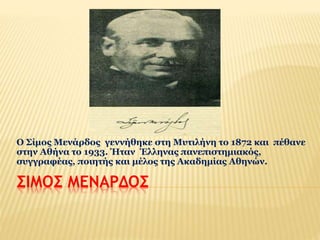 Ο Σίμος Μενάρδος γεννήθηκε στη Μυτιλήνη το 1872 και πέθανε 
στην Αθήνα το 1933. Ήταν Έλληνας πανεπιστημιακός, 
συγγραφέας, ποιητής και μέλος της Ακαδημίας Αθηνών. 
ΣΙΜΟΣ ΜΕΝΑΡΔΟΣ 
 