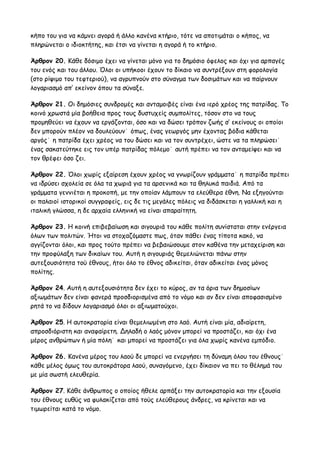 κήπο του για να κάμνει αγορά ή άλλο κανένα κτήριο, τότε να αποτιμάται ο κήπος, να 
πληρώνεται ο ιδιοκτήτης, και έτσι να γίνεται η αγορά ή το κτήριο. 
Άρθρον 20. Κάθε δόσιμο έχει να γίνεται μόνο για το δημόσιο όφελος και όχι για αρπαγές 
του ενός και του άλλου. Όλοι οι υπήκοοι έχουν το δίκαιο να συντρέξουν στη φορολογία 
(στο ρίψιμο του τεφτεριού), να αγρυπνούν στο σύναγμα των δοσιμάτων και να παίρνουν 
λογαριασμό απ’ εκείνον όπου τα σύναξε. 
Άρθρον 21. Οι δημόσιες συνδρομές και ανταμοιβές είναι ένα ιερό χρέος της πατρίδας. Το 
κοινό χρωστά μία βοήθεια προς τους δυστυχείς συμπολίτες, τόσον στο να τους 
προμηθεύει να έχουν να εργάζονται, όσο και να δώσει τρόπον ζωής σ’ εκείνους οι οποίοι 
δεν μπορούν πλέον να δουλεύουν˙ όπως, ένας γεωργός μην έχοντας βόδια κάθεται 
αργός˙ η πατρίδα έχει χρέος να του δώσει και να τον συντρέχει, ώστε να τα πληρώσει˙ 
ένας σακατεύτηκε εις τον υπέρ πατρίδας πόλεμο˙ αυτή πρέπει να τον ανταμείψει και να 
τον θρέφει όσο ζει. 
Άρθρον 22. Όλοι χωρίς εξαίρεση έχουν χρέος να γνωρίζουν γράμματα˙ η πατρίδα πρέπει 
να ιδρύσει σχολεία σε όλα τα χωριά για τα αρσενικά και τα θηλυκά παιδιά. Από τα 
γράμματα γεννιέται η προκοπή, με την οποίαν λάμπουν τα ελεύθερα έθνη. Να εξηγούνται 
οι παλαιοί ιστορικοί συγγραφείς, εις δε τις μεγάλες πόλεις να διδάσκεται η γαλλική και η 
ιταλική γλώσσα, η δε αρχαία ελληνική να είναι απαραίτητη. 
Άρθρον 23. Η κοινή επιβεβαίωση και σιγουριά του κάθε πολίτη συνίσταται στην ενέργεια 
όλων των πολιτών. Ήτοι να στοχαζόμαστε πως, όταν πάθει ένας τίποτα κακό, να 
αγγίζονται όλοι, και προς τούτο πρέπει να βεβαιώσουμε στον καθένα την μεταχείριση και 
την προφύλαξη των δικαίων του. Αυτή η σιγουριάς θεμελιώνεται πάνω στην 
αυτεξουσιότητα τού έθνους, ήτοι όλο το έθνος αδικείται, όταν αδικείται ένας μόνος 
πολίτης. 
Άρθρον 24. Αυτή η αυτεξουσιότητα δεν έχει το κύρος, αν τα όρια των δημοσίων 
αξιωμάτων δεν είναι φανερά προσδιορισμένα από το νόμο και αν δεν είναι αποφασισμένο 
ρητά το να δίδουν λογαριασμό όλοι οι αξιωματούχοι. 
Άρθρον 25. Η αυτοκρατορία είναι θεμελιωμένη στο λαό. Αυτή είναι μία, αδιαίρετη, 
απροσδιόριστη και αναφαίρετη. Δηλαδή ο λαός μόνον μπορεί να προστάζει, και όχι ένα 
μέρος ανθρώπων ή μία πόλη˙ και μπορεί να προστάζει για όλα χωρίς κανένα εμπόδιο. 
Άρθρον 26. Κανένα μέρος του λαού δε μπορεί να ενεργήσει τη δύναμη όλου του έθνους˙ 
κάθε μέλος όμως του αυτοκράτορα λαού, συναγόμενο, έχει δίκαιον να πει το θέλημά του 
με μία σωστή ελευθερία. 
Άρθρον 27. Κάθε άνθρωπος ο οποίος ήθελε αρπάξει την αυτοκρατορία και την εξουσία 
του έθνους ευθύς να φυλακίζεται από τούς ελεύθερους άνδρες, να κρίνεται και να 
τιμωρείται κατά το νόμο. 
 