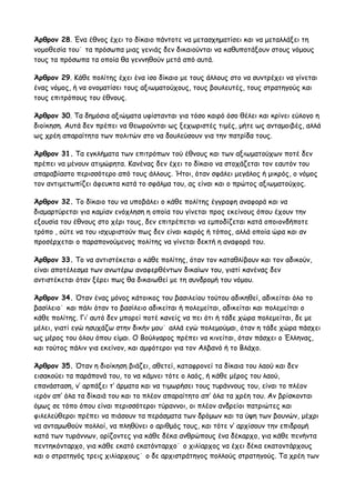 Άρθρον 28. Ένα έθνος έχει το δίκαιο πάντοτε να μετασχηματίσει και να μεταλλάξει τη 
νομοθεσία του˙ τα πρόσωπα μιας γενιάς δεν δικαιούνται να καθυποτάξουν στους νόμους 
τους τα πρόσωπα τα οποία θα γεννηθούν μετά από αυτά. 
Άρθρον 29. Κάθε πολίτης έχει ένα ίσο δίκαιο με τους άλλους στο να συντρέχει να γίνεται 
ένας νόμος, ή να ονοματίσει τους αξιωματούχους, τους βουλευτές, τους στρατηγούς και 
τους επιτρόπους του έθνους. 
Άρθρον 30. Τα δημόσια αξιώματα υφίστανται για τόσο καιρό όσο θέλει και κρίνει εύλογο η 
διοίκηση. Αυτά δεν πρέπει να θεωρούνται ως ξεχωριστές τιμές, μήτε ως ανταμοιβές, αλλά 
ως χρέη απαραίτητα των πολιτών στο να δουλεύσουν για την πατρίδα τους. 
Άρθρον 31. Τα εγκλήματα των επιτρόπων τού έθνους και των αξιωματούχων ποτέ δεν 
πρέπει να μένουν ατιμώρητα. Κανένας δεν έχει το δίκαιο να στοχάζεται τον εαυτόν του 
απαραβίαστο περισσότερο από τους άλλους. Ήτοι, όταν σφάλει μεγάλος ή μικρός, ο νόμος 
τον αντιμετωπίζει άφευκτα κατά το σφάλμα του, ας είναι και ο πρώτος αξιωματούχος. 
Άρθρον 32. Το δίκαιο του να υποβάλει ο κάθε πολίτης έγγραφη αναφορά και να 
διαμαρτύρεται για καμίαν ενόχληση η οποία του γίνεται προς εκείνους όπου έχουν την 
εξουσία του έθνους στο χέρι τους, δεν επιτρέπεται να εμποδίζεται κατά οποιονδήποτε 
τρόπο , ούτε να του ισχυριστούν πως δεν είναι καιρός ή τόπος, αλλά οποία ώρα και αν 
προσέρχεται ο παραπονούμενος πολίτης να γίνεται δεκτή η αναφορά του. 
Άρθρον 33. Το να αντιστέκεται ο κάθε πολίτης, όταν τον καταθλίβουν και τον αδικούν, 
είναι αποτέλεσμα των ανωτέρω αναφερθέντων δικαίων του, γιατί κανένας δεν 
αντιστέκεται όταν ξέρει πως θα δικαιωθεί με τη συνδρομή του νόμου. 
Άρθρον 34. Όταν ένας μόνος κάτοικος του βασιλείου τούτου αδικηθεί, αδικείται όλο το 
βασίλειο˙ και πάλι όταν το βασίλειο αδικείται ή πολεμείται, αδικείται και πολεμείται ο 
κάθε πολίτης. Γι’ αυτό δεν μπορεί ποτέ κανείς να πει ότι ή τάδε χώρα πολεμείται, δε με 
μέλει, γιατί εγώ ησυχάζω στην δικήν μου˙ αλλά εγώ πολεμούμαι, όταν η τάδε χώρα πάσχει 
ως μέρος του όλου όπου είμαι. Ο Βούλγαρος πρέπει να κινείται, όταν πάσχει ο Έλληνας, 
και τούτος πάλιν για εκείνον, και αμφότεροι για τον Αλβανό ή το Βλάχο. 
Άρθρον 35. Όταν η διοίκηση βιάζει, αθετεί, καταφρονεί τα δίκαια του λαού και δεν 
εισακούει τα παράπονά του, το να κάμνει τότε ο λαός, ή κάθε μέρος του λαού, 
επανάσταση, ν’ αρπάξει τ’ άρματα και να τιμωρήσει τους τυράννους του, είναι το πλέον 
ιερόν απ’ όλα τα δίκαιά του και το πλέον απαραίτητο απ’ όλα τα χρέη του. Αν βρίσκονται 
όμως σε τόπο όπου είναι περισσότεροι τύραννοι, οι πλέον ανδρείοι πατριώτες και 
φιλελεύθεροι πρέπει να πιάσουν τα περάσματα των δρόμων και τα ύψη των βουνών, μέχρι 
να ανταμωθούν πολλοί, να πληθύνει ο αριθμός τους, και τότε ν’ αρχίσουν την επιδρομή 
κατά των τυράννων, ορίζοντες για κάθε δέκα ανθρώπους ένα δέκαρχο, για κάθε πενήντα 
πεντηκόνταρχο, για κάθε εκατό εκατόνταρχο˙ ο χιλίαρχος να έχει δέκα εκατοντάρχους 
και ο στρατηγός τρεις χιλίαρχους˙ ο δε αρχιστράτηγος πολλούς στρατηγούς. Τα χρέη των 
 