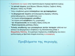 . 
 Η ρύπανση των νερών στην προστατευόμενη περιοχή οφείλεται κυρίως: 
 *σε αστικά λύματα (από Βέροια, Έδεσσα, Κοζάνη, Γρεβενά, Κιλκίς, 
Φλώρινα, πόλεις της ΠΓΔΜ) 
 *στην υπερβολική χρήση λιπασμάτων και φυτοφαρμάκων 
 *σε βιομηχανικά λύματα (από βιομηχανίες ζάχαρης, ένδυσης, 
γαλακτοβιομηχανίες, κονσερβοποιίες κ.α.) 
* σε λύματα κτηνοτροφικών μονάδων 
* σε λύματα από αποβλήτα (π.χ. χωματερές) 
* σε πετρελαιοειδή και συναφείς τοξικές ουσίες και 
* διασυνοριακούς ρύπους (Αξιός). 
 Τελικός αποδέκτης των ρυπασμένων αυτών ποταμών αλλά και των 
αστικών και βιομηχανικών αποβλήτων της Θεσσαλονίκης είναι ο 
Θερμαϊκός Κόλπος. Οι κυριότεροι παράγοντες υποβάθμισής του είναι ο 
εμπλουτισμός με θρεπτικά στοιχεία συνεπώς ο ευτροφισμός 
 
