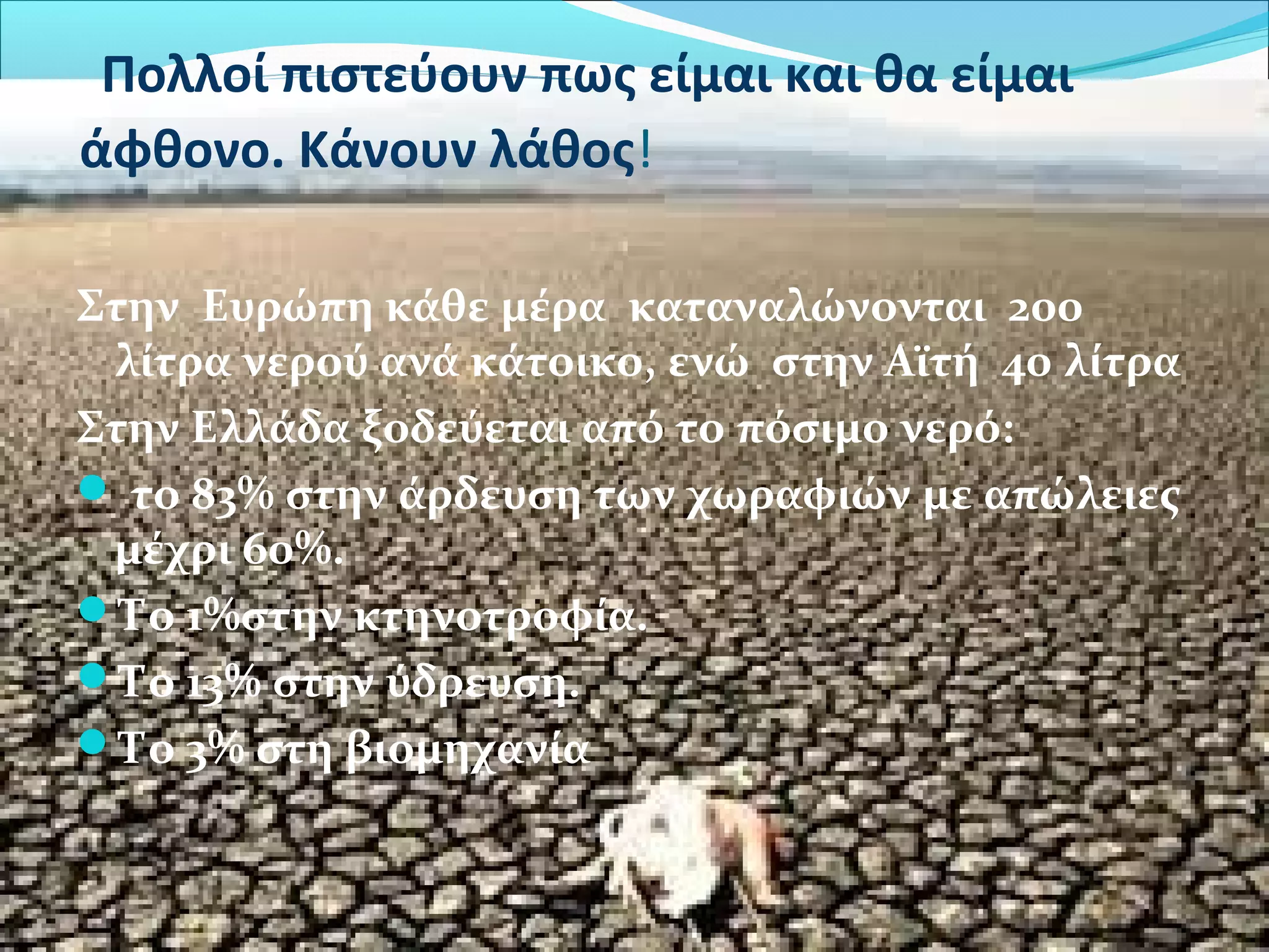 Πολλοί πιστεύουν πως είμαι και θα είμαι 
άφθονο. Κάνουν λάθος! 
Στην Ευρώπη κάθε μέρα καταναλώνoνται 200 
λίτρα νερού ανά κάτοικο, ενώ στην Αϊτή 40 λίτρα 
Στην Ελλάδα ξοδεύεται από το πόσιμο νερό: 
 το 83% στην άρδευση των χωραφιών με απώλειες 
μέχρι 60%. 
Το 1%στην κτηνοτροφία. 
Το 13% στην ύδρευση. 
Το 3% στη βιομηχανία 
 