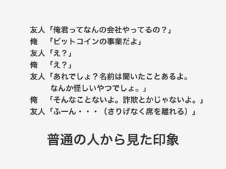 友人「俺君ってなんの会社やってるの？」 
俺　「ビットコインの事業だよ」 
友人「え？」 
俺　「え？」 
友人「あれでしょ？名前は聞いたことあるよ。 
なんか怪しいやつでしょ。」 
俺　「そんなことないよ。詐欺とかじゃないよ。」 
友人「ふーん・・・（さりげなく席を離れる）」 
普通の人から見た印象 
 