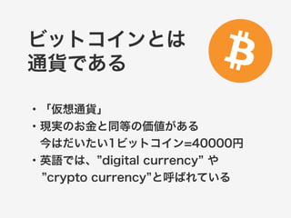 ビットコインとは 
通貨である 
・「仮想通貨」 
・現実のお金と同等の価値がある 
　今はだいたい1ビットコイン=40000円 
・0.01ビットコインぐらいから販売 
・英語では、”digital currency” や 
”crypto currency”と呼ばれている 
 