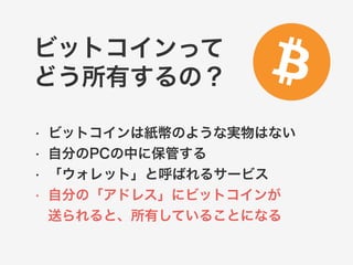 ビットコインって 
どう所有するの？ 
• ビットコインは紙幣のような実物はない 
• 自分のPCの中に保管する 
• 「ウォレット」と呼ばれるサービス 
• 自分の「アドレス」にビットコインが 
送られると、所有していることになる 
 