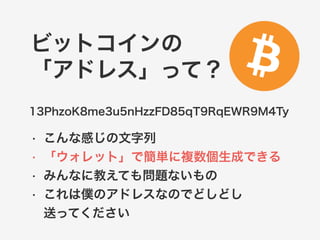 ビットコインの 
「アドレス」って？ 
13PhzoK8me3u5nHzzFD85qT9RqEWR9M4Ty 
• こんな感じの文字列 
• 「ウォレット」で簡単に複数個生成できる 
• みんなに教えても問題ないもの 
• これは僕のアドレスなのでどしどし 
送ってください 
 